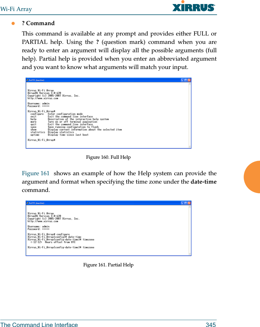 Wi-Fi ArrayThe Command Line Interface 345? CommandThis command is available at any prompt and provides either FULL or PARTIAL help. Using the ? (question mark) command when you are ready to enter an argument will display all the possible arguments (full help). Partial help is provided when you enter an abbreviated argument and you want to know what arguments will match your input.Figure 160. Full HelpFigure 161  shows an example of how the Help system can provide the argument and format when specifying the time zone under the date-timecommand.Figure 161. Partial Help