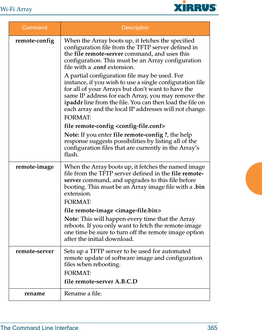 Wi-Fi ArrayThe Command Line Interface 365remote-config When the Array boots up, it fetches the specified configuration file from the TFTP server defined in the file remote-server command, and uses this configuration. This must be an Array configuration file with a .conf extension. A partial configuration file may be used. For instance, if you wish to use a single configuration file for all of your Arrays but don&apos;t want to have the same IP address for each Array, you may remove the ipaddr line from the file. You can then load the file on each array and the local IP addresses will not change.FORMAT:file remote-config &lt;config-file.conf&gt; Note: If you enter file remote-config ?, the help response suggests possibilities by listing all of the configuration files that are currently in the Array’s flash.remote-image When the Array boots up, it fetches the named image file from the TFTP server defined in the file remote-server command, and upgrades to this file before booting. This must be an Array image file with a .bin extension.FORMAT:file remote-image &lt;image-file.bin&gt; Note: This will happen every time that the Array reboots. If you only want to fetch the remote-image one time be sure to turn off the remote image option after the initial download.remote-server Sets up a TFTP server to be used for automated remote update of software image and configuration files when rebooting. FORMAT:file remote-server A.B.C.D rename         Rename a file.Command Description