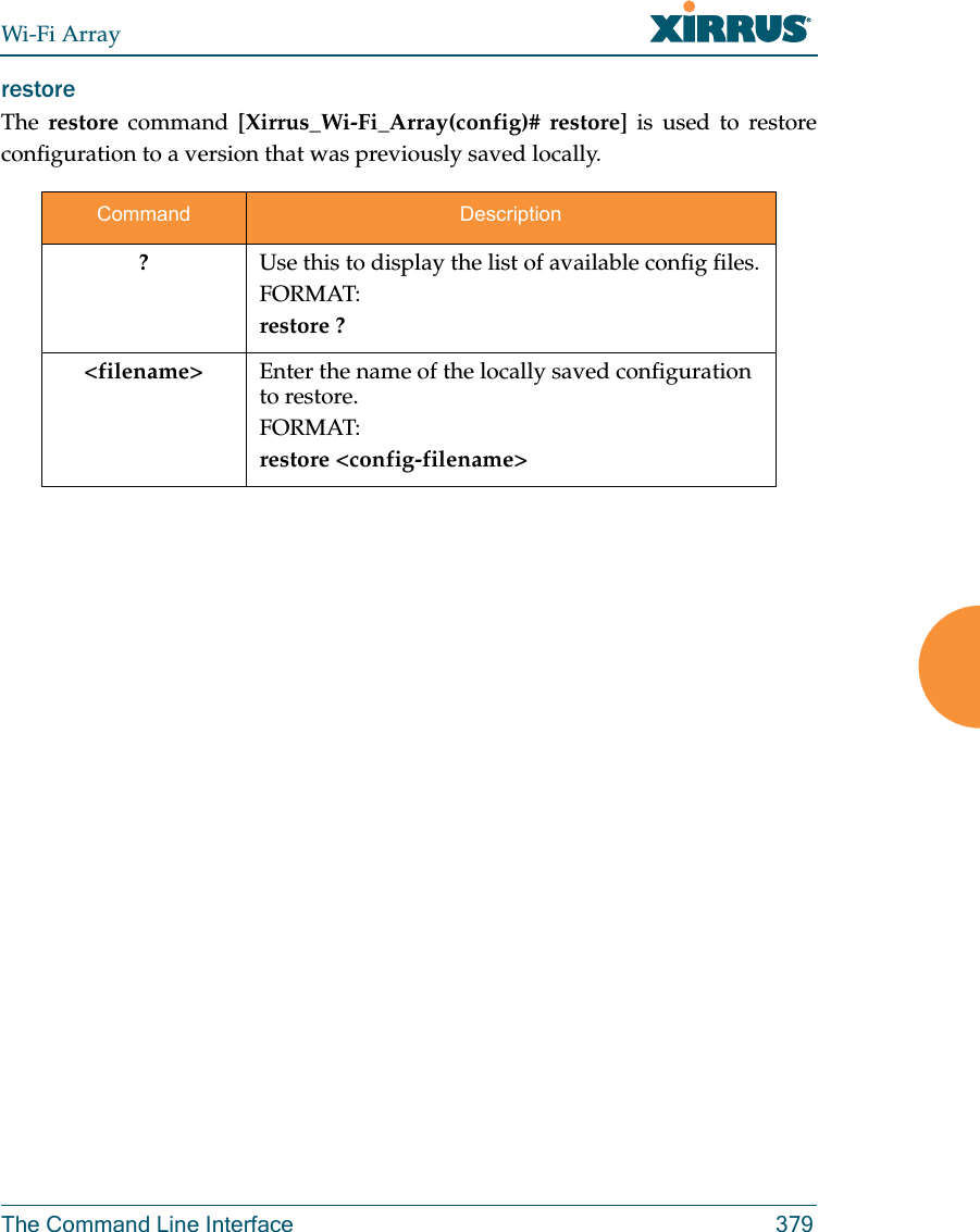 Wi-Fi ArrayThe Command Line Interface 379restore The  restore command [Xirrus_Wi-Fi_Array(config)# restore] is used to restore configuration to a version that was previously saved locally. Command Description?Use this to display the list of available config files.FORMAT:restore ?&lt;filename&gt; Enter the name of the locally saved configuration to restore.FORMAT:restore &lt;config-filename&gt;