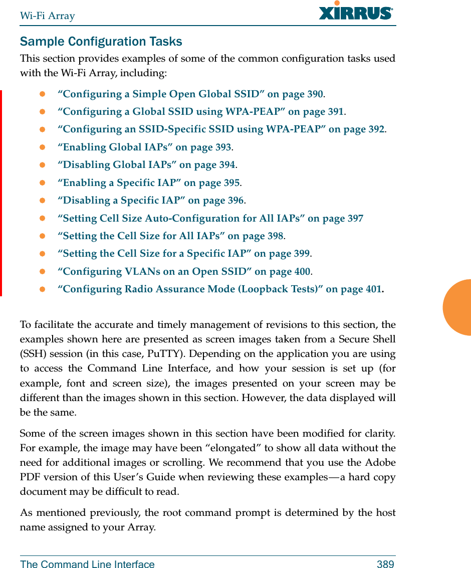 Wi-Fi ArrayThe Command Line Interface 389Sample Configuration TasksThis section provides examples of some of the common configuration tasks used with the Wi-Fi Array, including:“Configuring a Simple Open Global SSID” on page 390.“Configuring a Global SSID using WPA-PEAP” on page 391.“Configuring an SSID-Specific SSID using WPA-PEAP” on page 392.“Enabling Global IAPs” on page 393.“Disabling Global IAPs” on page 394.“Enabling a Specific IAP” on page 395.“Disabling a Specific IAP” on page 396.“Setting Cell Size Auto-Configuration for All IAPs” on page 397“Setting the Cell Size for All IAPs” on page 398.“Setting the Cell Size for a Specific IAP” on page 399.“Configuring VLANs on an Open SSID” on page 400.“Configuring Radio Assurance Mode (Loopback Tests)” on page 401.To facilitate the accurate and timely management of revisions to this section, the examples shown here are presented as screen images taken from a Secure Shell (SSH) session (in this case, PuTTY). Depending on the application you are using to access the Command Line Interface, and how your session is set up (for example, font and screen size), the images presented on your screen may be different than the images shown in this section. However, the data displayed will be the same.Some of the screen images shown in this section have been modified for clarity. For example, the image may have been “elongated” to show all data without the need for additional images or scrolling. We recommend that you use the Adobe PDF version of this User’s Guide when reviewing these examples — a hard copy document may be difficult to read.As mentioned previously, the root command prompt is determined by the host name assigned to your Array.