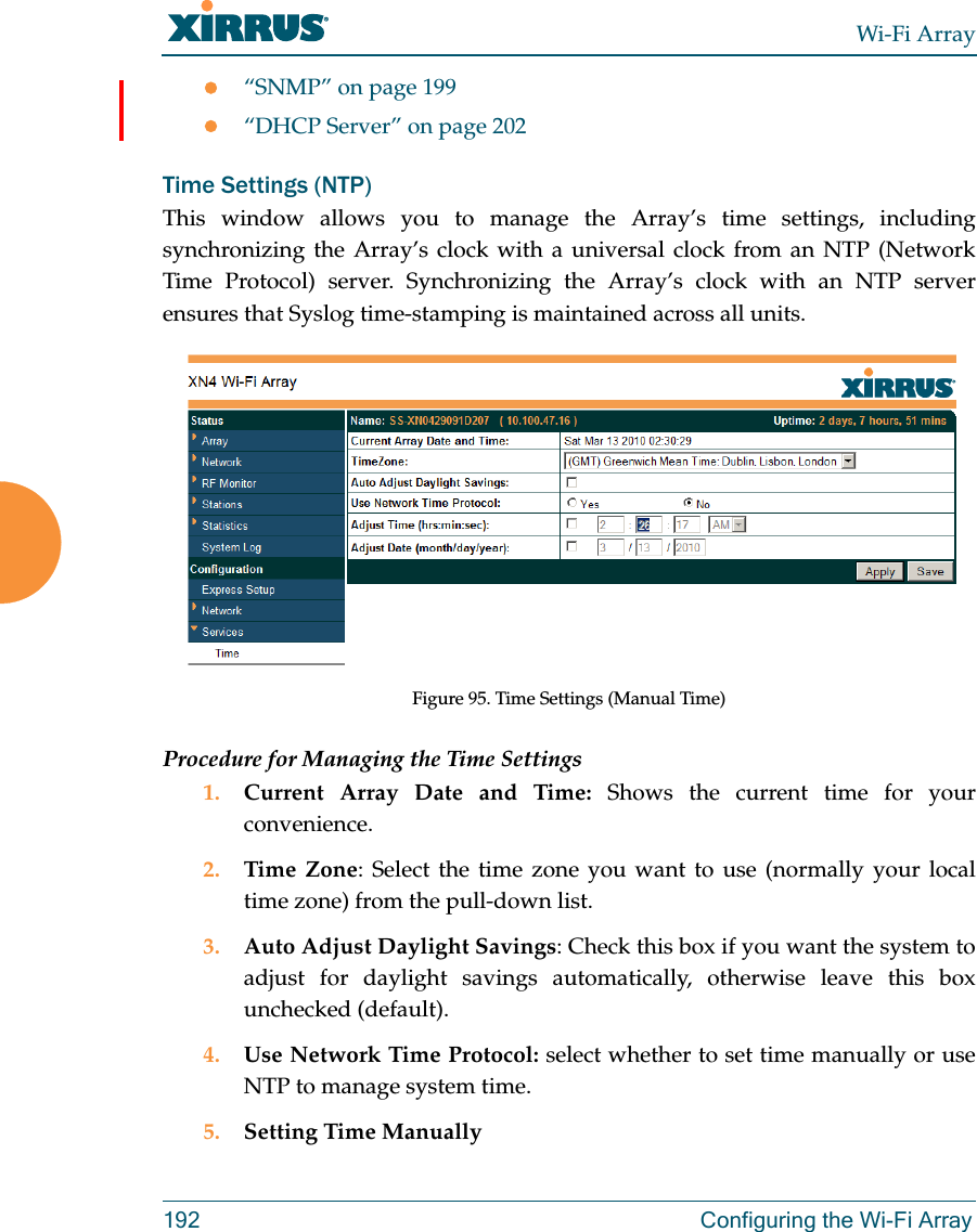 Wi-Fi Array192 Configuring the Wi-Fi Array“SNMP” on page 199“DHCP Server” on page 202Time Settings (NTP)This window allows you to manage the Array’s time settings, including synchronizing the Array’s clock with a universal clock from an NTP (Network Time Protocol) server. Synchronizing the Array’s clock with an NTP server ensures that Syslog time-stamping is maintained across all units.Figure 95. Time Settings (Manual Time) Procedure for Managing the Time Settings1. Current Array Date and Time: Shows the current time for your convenience.2. Time Zone: Select the time zone you want to use (normally your local time zone) from the pull-down list.3. Auto Adjust Daylight Savings: Check this box if you want the system to adjust for daylight savings automatically, otherwise leave this box unchecked (default).4. Use Network Time Protocol: select whether to set time manually or use NTP to manage system time.5. Setting Time Manually