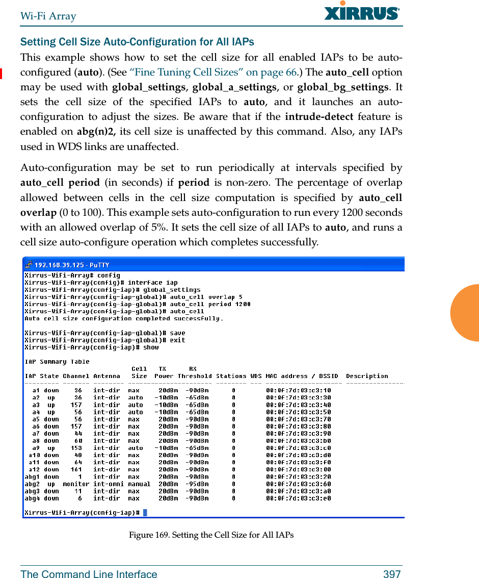 Wi-Fi ArrayThe Command Line Interface 397Setting Cell Size Auto-Configuration for All IAPsThis example shows how to set the cell size for all enabled IAPs to be auto-configured (auto). (See “Fine Tuning Cell Sizes” on page 66.) The auto_cell option may be used with global_settings, global_a_settings, or global_bg_settings. It sets the cell size of the specified IAPs to auto, and it launches an auto-configuration to adjust the sizes. Be aware that if the intrude-detect feature is enabled on abg(n)2, its cell size is unaffected by this command. Also, any IAPs used in WDS links are unaffected. Auto-configuration may be set to run periodically at intervals specified by auto_cell period (in seconds) if period is non-zero. The percentage of overlap allowed between cells in the cell size computation is specified by auto_cell overlap (0 to 100). This example sets auto-configuration to run every 1200 seconds with an allowed overlap of 5%. It sets the cell size of all IAPs to auto, and runs a cell size auto-configure operation which completes successfully. Figure 169. Setting the Cell Size for All IAPs