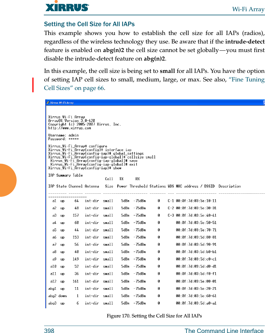 Wi-Fi Array398 The Command Line InterfaceSetting the Cell Size for All IAPsThis example shows you how to establish the cell size for all IAPs (radios), regardless of the wireless technology they use. Be aware that if the intrude-detectfeature is enabled on abg(n)2 the cell size cannot be set  globally — you  must  first disable the intrude-detect feature on abg(n)2.In this example, the cell size is being set to small for all IAPs. You have the option of setting IAP cell sizes to small, medium, large, or max. See also, “Fine Tuning Cell Sizes” on page 66.Figure 170. Setting the Cell Size for All IAPs