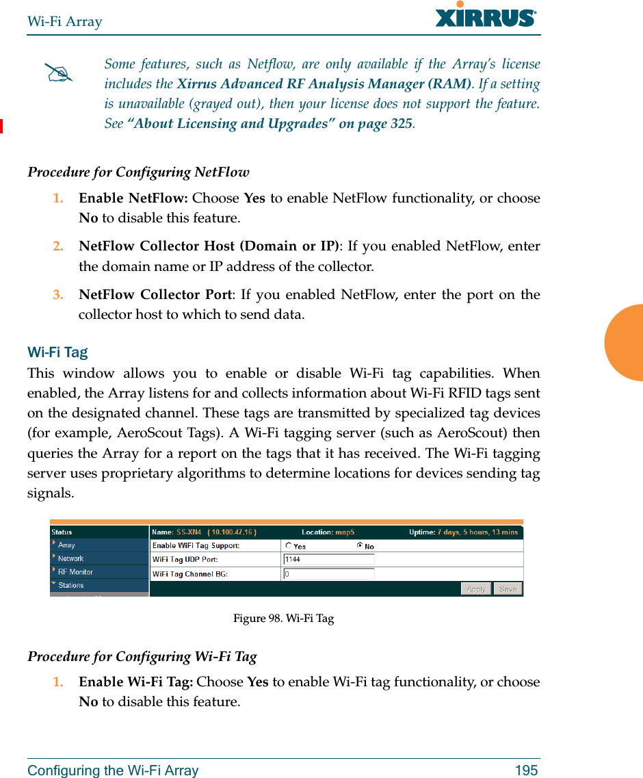 Wi-Fi ArrayConfiguring the Wi-Fi Array 195Procedure for Configuring NetFlow1. Enable NetFlow: Choose Yes to enable NetFlow functionality, or choose No to disable this feature.2. NetFlow Collector Host (Domain or IP): If you enabled NetFlow, enter the domain name or IP address of the collector.3. NetFlow Collector Port: If you enabled NetFlow, enter the port on the collector host to which to send data.Wi-Fi Tag This window allows you to enable or disable Wi-Fi tag capabilities. When enabled, the Array listens for and collects information about Wi-Fi RFID tags sent on the designated channel. These tags are transmitted by specialized tag devices (for example, AeroScout Tags). A Wi-Fi tagging server (such as AeroScout) then queries the Array for a report on the tags that it has received. The Wi-Fi tagging server uses proprietary algorithms to determine locations for devices sending tag signals.Figure 98. Wi-Fi TagProcedure for Configuring Wi-Fi Tag1. Enable Wi-Fi Tag: Choose Yes to enable Wi-Fi tag functionality, or choose No to disable this feature.Some features, such as Netflow, are only available if the Array’s license includes the Xirrus Advanced RF Analysis Manager (RAM). If a setting is unavailable (grayed out), then your license does not support the feature. See “About Licensing and Upgrades” on page 325.