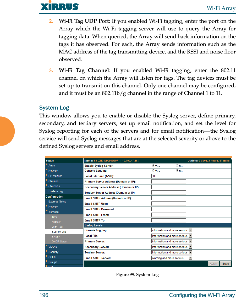 Wi-Fi Array196 Configuring the Wi-Fi Array2. Wi-Fi Tag UDP Port: If you enabled Wi-Fi tagging, enter the port on the Array which the Wi-Fi tagging server will use to query the Array for tagging data. When queried, the Array will send back information on the tags it has observed. For each, the Array sends information such as the MAC address of the tag transmitting device, and the RSSI and noise floor observed.3. Wi-Fi Tag Channel: If you enabled Wi-Fi tagging, enter the 802.11 channel on which the Array will listen for tags. The tag devices must be set up to transmit on this channel. Only one channel may be configured, and it must be an 802.11b/g channel in the range of Channel 1 to 11.System LogThis window allows you to enable or disable the Syslog server, define primary, secondary, and tertiary servers, set up email notification, and set the level for Syslog reporting for each of the servers and for email notification — the Syslog service will send Syslog messages that are at the selected severity or above to the defined Syslog servers and email address.Figure 99. System Log 