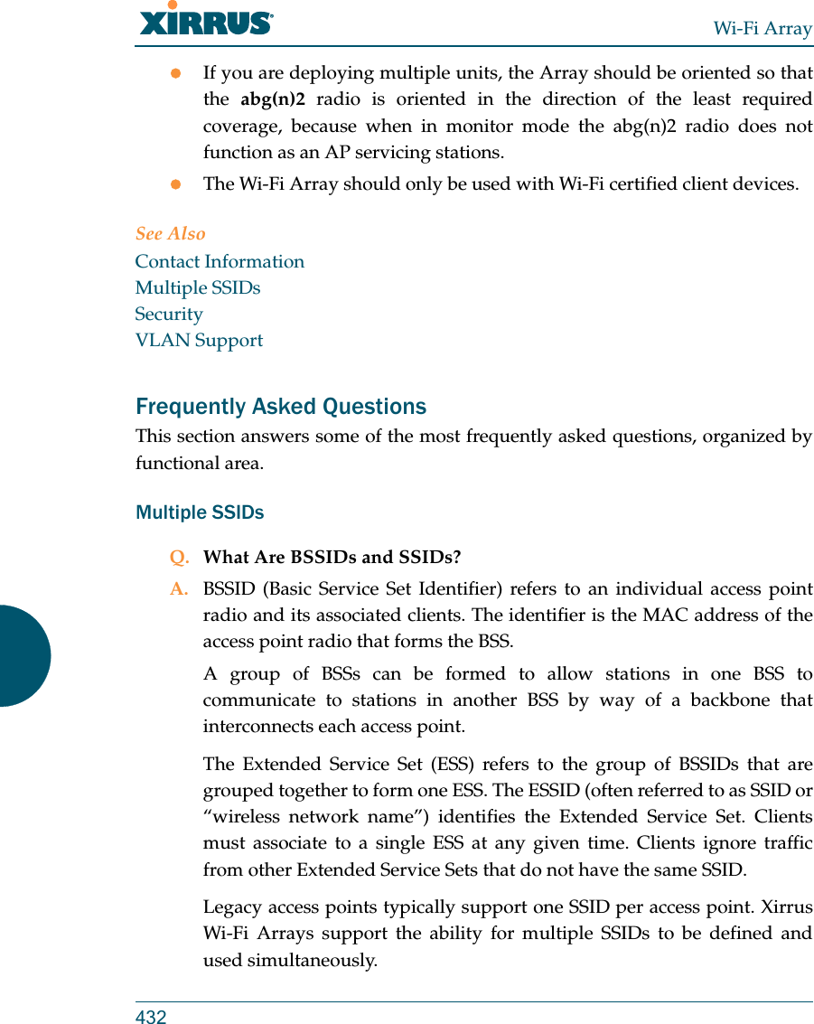 Wi-Fi Array432If you are deploying multiple units, the Array should be oriented so that the  abg(n)2 radio is oriented in the direction of the least required coverage, because when in monitor mode the abg(n)2 radio does not function as an AP servicing stations.The Wi-Fi Array should only be used with Wi-Fi certified client devices.See AlsoContact InformationMultiple SSIDsSecurityVLAN SupportFrequently Asked QuestionsThis section answers some of the most frequently asked questions, organized by functional area.Multiple SSIDsQ. What Are BSSIDs and SSIDs?A. BSSID (Basic Service Set Identifier) refers to an individual access point radio and its associated clients. The identifier is the MAC address of the access point radio that forms the BSS.A group of BSSs can be formed to allow stations in one BSS to communicate to stations in another BSS by way of a backbone that interconnects each access point.The Extended Service Set (ESS) refers to the group of BSSIDs that are grouped together to form one ESS. The ESSID (often referred to as SSID or “wireless network name”) identifies the Extended Service Set. Clients must associate to a single ESS at any given time. Clients ignore traffic from other Extended Service Sets that do not have the same SSID.Legacy access points typically support one SSID per access point. Xirrus Wi-Fi Arrays support the ability for multiple SSIDs to be defined and used simultaneously.