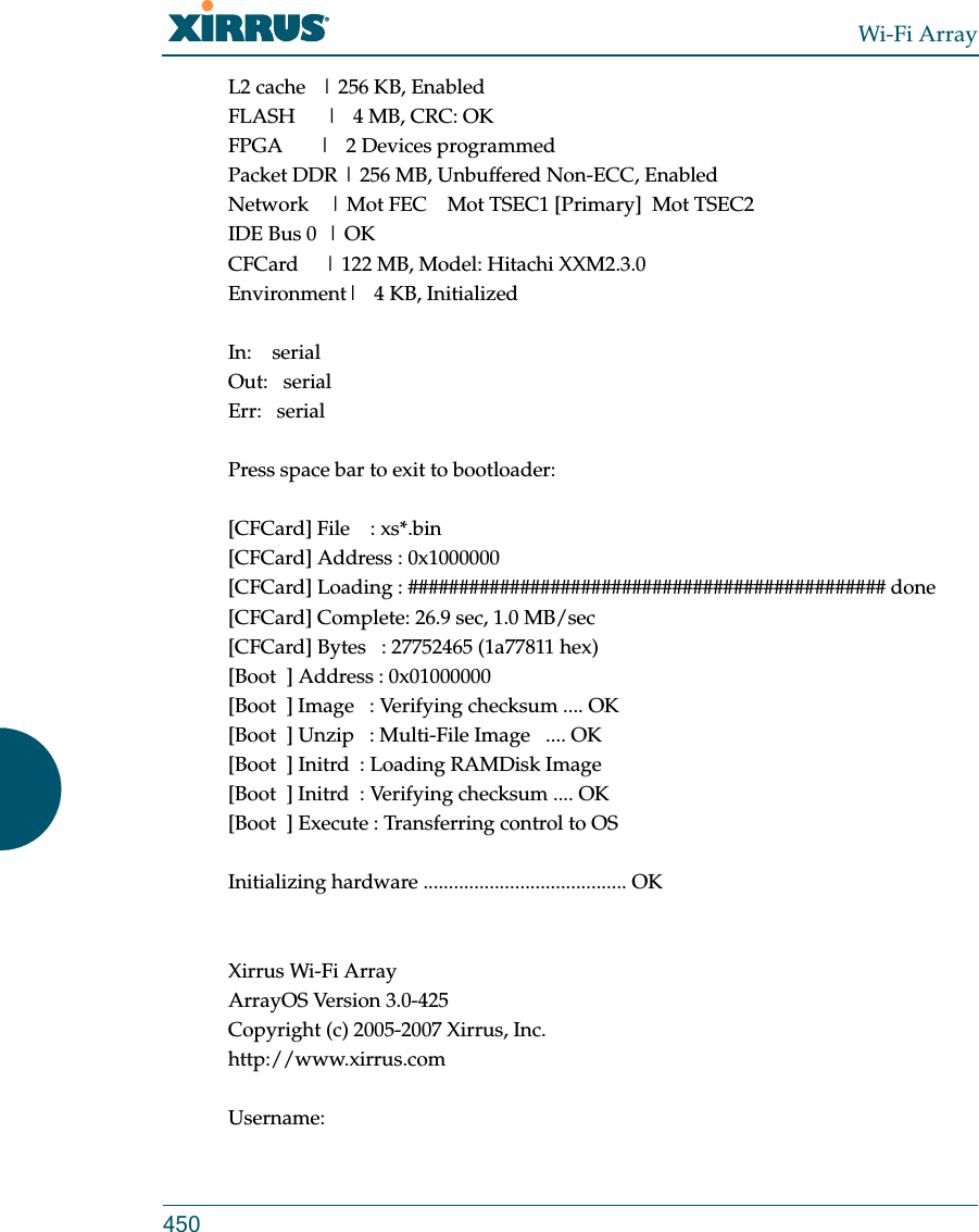 Wi-Fi Array450L2 cache   | 256 KB, EnabledFLASH      |   4 MB, CRC: OKFPGA       |   2 Devices programmedPacket DDR | 256 MB, Unbuffered Non-ECC, EnabledNetwork    | Mot FEC    Mot TSEC1 [Primary]  Mot TSEC2IDE Bus 0  | OKCFCard     | 122 MB, Model: Hitachi XXM2.3.0Environment|   4 KB, InitializedIn:    serialOut:   serialErr:   serialPress space bar to exit to bootloader: [CFCard] File    : xs*.bin[CFCard] Address : 0x1000000[CFCard] Loading : ############################################### done[CFCard] Complete: 26.9 sec, 1.0 MB/sec[CFCard] Bytes   : 27752465 (1a77811 hex)[Boot  ] Address : 0x01000000[Boot  ] Image   : Verifying checksum .... OK[Boot  ] Unzip   : Multi-File Image   .... OK[Boot  ] Initrd  : Loading RAMDisk Image[Boot  ] Initrd  : Verifying checksum .... OK[Boot  ] Execute : Transferring control to OSInitializing hardware ........................................ OKXirrus Wi-Fi ArrayArrayOS Version 3.0-425Copyright (c) 2005-2007 Xirrus, Inc.http://www.xirrus.comUsername: