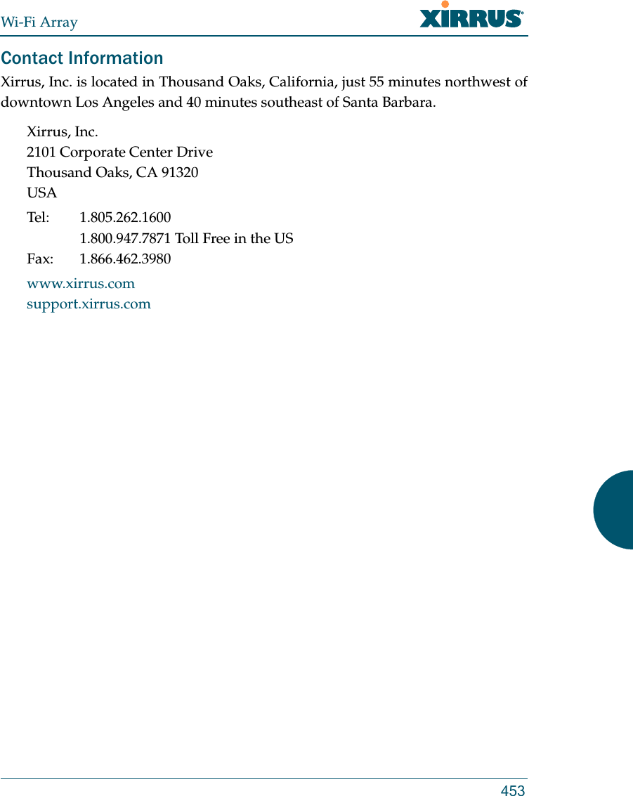 Wi-Fi Array453Contact InformationXirrus, Inc. is located in Thousand Oaks, California, just 55 minutes northwest of downtown Los Angeles and 40 minutes southeast of Santa Barbara.Xirrus, Inc.2101 Corporate Center DriveThousand Oaks, CA 91320USATel: 1.805.262.16001.800.947.7871 Toll Free in the USFax: 1.866.462.3980www.xirrus.comsupport.xirrus.com