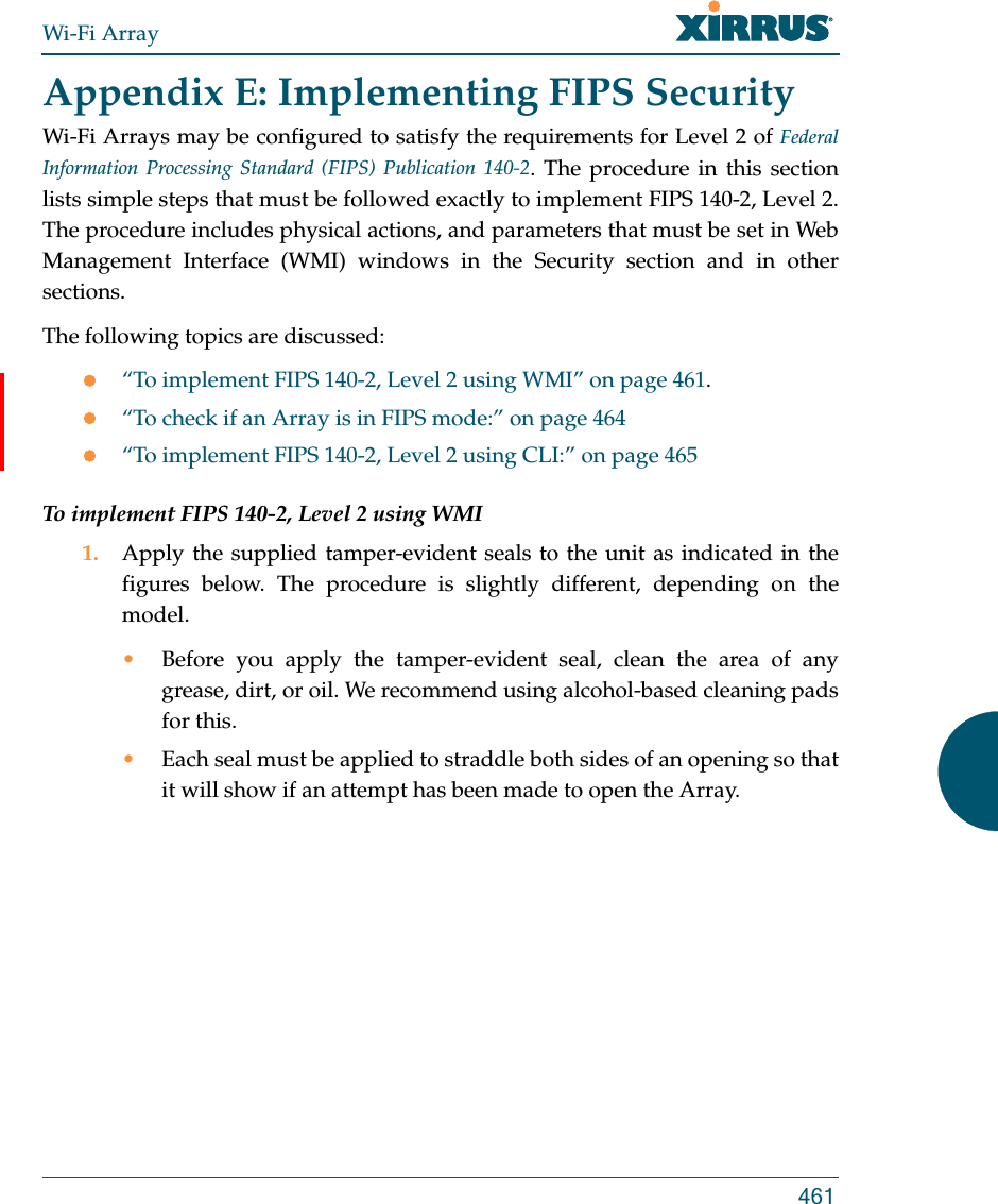 Wi-Fi Array461Appendix E: Implementing FIPS Security Wi-Fi Arrays may be configured to satisfy the requirements for Level 2 of Federal Information Processing Standard (FIPS) Publication 140-2. The procedure in this section lists simple steps that must be followed exactly to implement FIPS 140-2, Level 2. The procedure includes physical actions, and parameters that must be set in Web Management Interface (WMI) windows in the Security section and in other sections.The following topics are discussed:“To implement FIPS 140-2, Level 2 using WMI” on page 461.“To check if an Array is in FIPS mode:” on page 464“To implement FIPS 140-2, Level 2 using CLI:” on page 465To implement FIPS 140-2, Level 2 using WMI1. Apply the supplied tamper-evident seals to the unit as indicated in the figures below. The procedure is slightly different, depending on the model.•Before you apply the tamper-evident seal, clean the area of any grease, dirt, or oil. We recommend using alcohol-based cleaning pads for this. •Each seal must be applied to straddle both sides of an opening so that it will show if an attempt has been made to open the Array. 