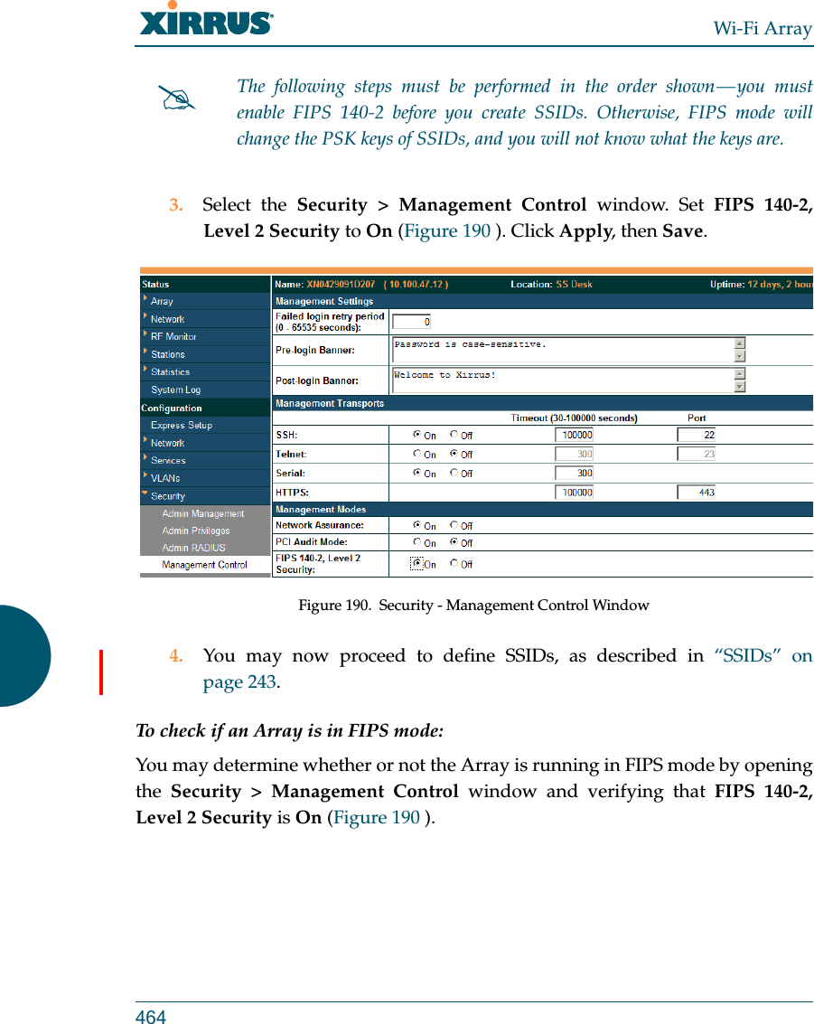 Wi-Fi Array4643. Select the Security &gt; Management Control window. Set FIPS 140-2, Level 2 Security to On (Figure 190 ). Click Apply, then Save. Figure 190.  Security - Management Control Window4. You may now proceed to define SSIDs, as described in “SSIDs” on page 243.To check if an Array is in FIPS mode: You may determine whether or not the Array is running in FIPS mode by opening the Security &gt; Management Control window and verifying that FIPS 140-2, Level 2 Security is On (Figure 190 ). The following steps must be performed in the order shown — you must enable FIPS 140-2 before you create SSIDs. Otherwise, FIPS mode will change the PSK keys of SSIDs, and you will not know what the keys are.