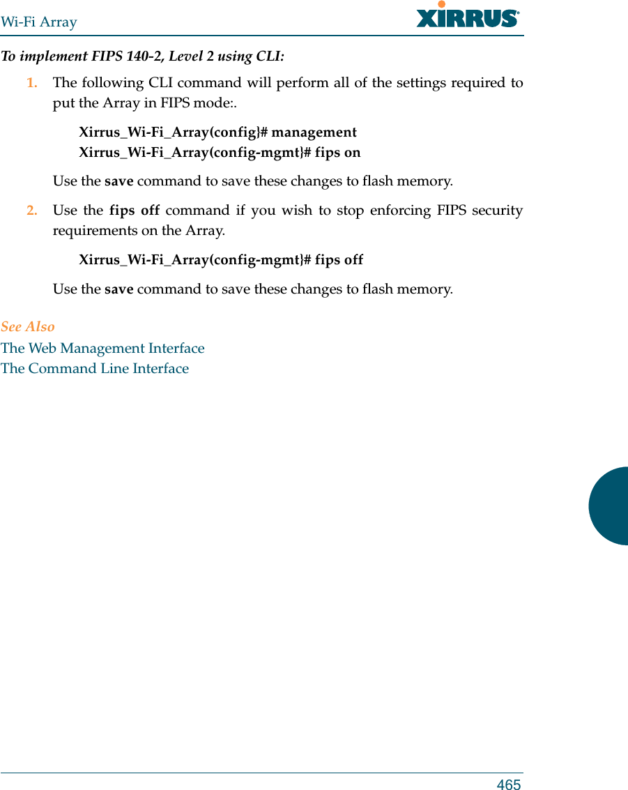 Wi-Fi Array465To implement FIPS 140-2, Level 2 using CLI: 1. The following CLI command will perform all of the settings required to put the Array in FIPS mode:. Xirrus_Wi-Fi_Array(config}# managementXirrus_Wi-Fi_Array(config-mgmt}# fips onUse the save command to save these changes to flash memory.2. Use the fips off command if you wish to stop enforcing FIPS security requirements on the Array. Xirrus_Wi-Fi_Array(config-mgmt}# fips off Use the save command to save these changes to flash memory.See AlsoThe Web Management InterfaceThe Command Line Interface