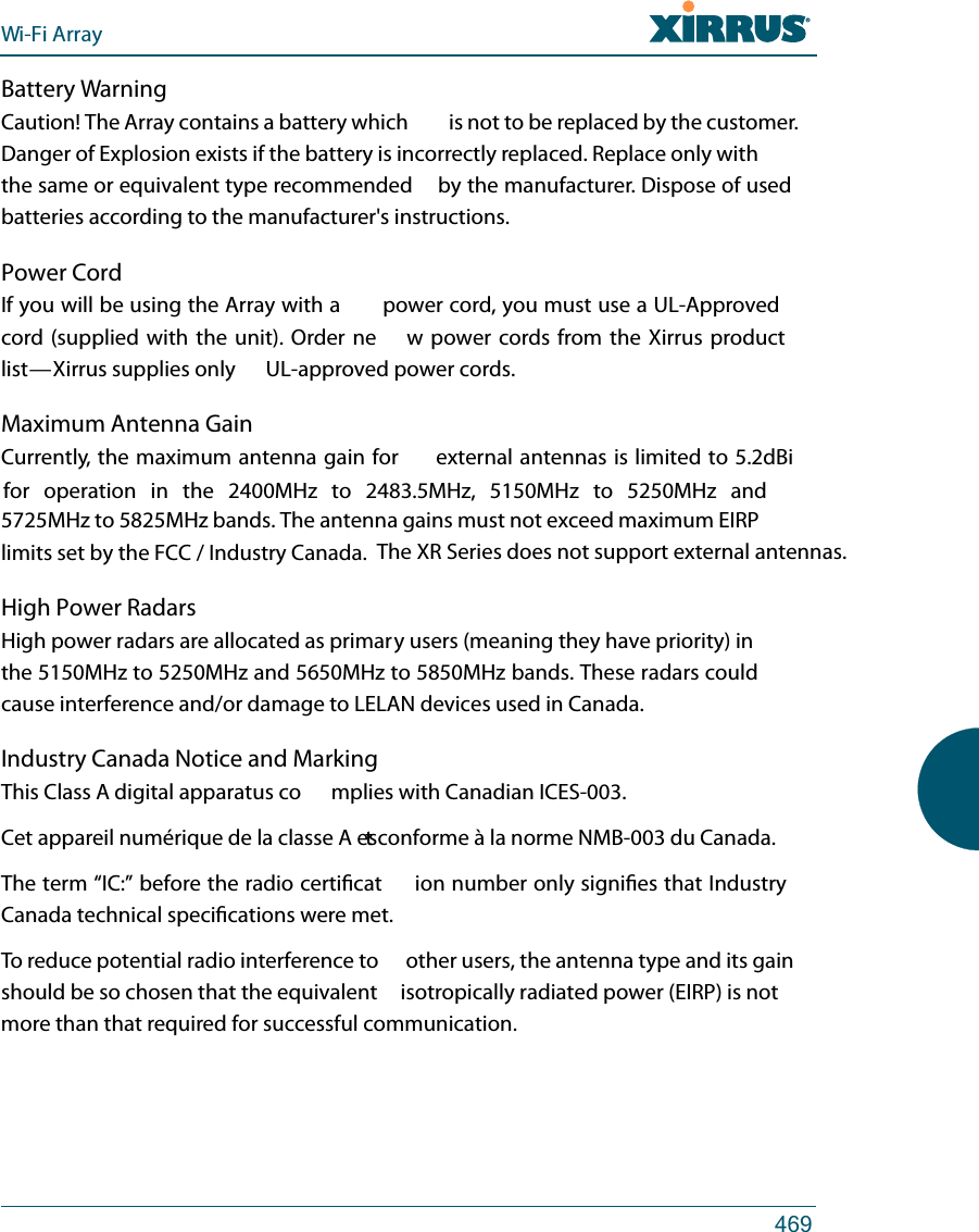Wi-Fi Array469Battery WarningCaution! The Array contains a battery which  is not to be replaced by the customer. Danger of Explosion exists if the battery is incorrectly replaced. Replace only with the same or equivalent type recommended  by the manufacturer. Dispose of used batteries according to the manufacturer&apos;s instructions.Power CordIf you will be using the Array with a  power cord, you must use a UL-Approved cord (supplied with the unit). Order ne w power cords from the Xirrus product list — Xirrus supplies only  UL-approved power cords. Maximum Antenna GainCurrently, the maximum antenna gain for  external antennas is limited to 5.2dBi for operation in  the  2400MHz  to  2483.5MHz,  5150MHz  to  5250MHz  and 5725MHz to 5825MHz bands. The antenna gains must not exceed maximum EIRP limits set by the FCC / Industry Canada.High Power RadarsHigh power radars are allocated as primary users (meaning they have priority) in the 5150MHz to 5250MHz and 5650MHz to 5850MHz bands. These radars could cause interference and/or damage to LELAN devices used in Canada.Industry Canada Notice and MarkingThis Class A digital apparatus complies with Canadian ICES-003.Cet appareil numérique de la classe A est conforme à la norme NMB-003 du Canada.The term “IC:” before the radio certication number only signies that Industry Canada technical specications were met.To reduce potential radio interference to  other users, the antenna type and its gain should be so chosen that the equivalent  isotropically radiated power (EIRP) is not more than that required for successful communication.The XR Series does not support external antennas.