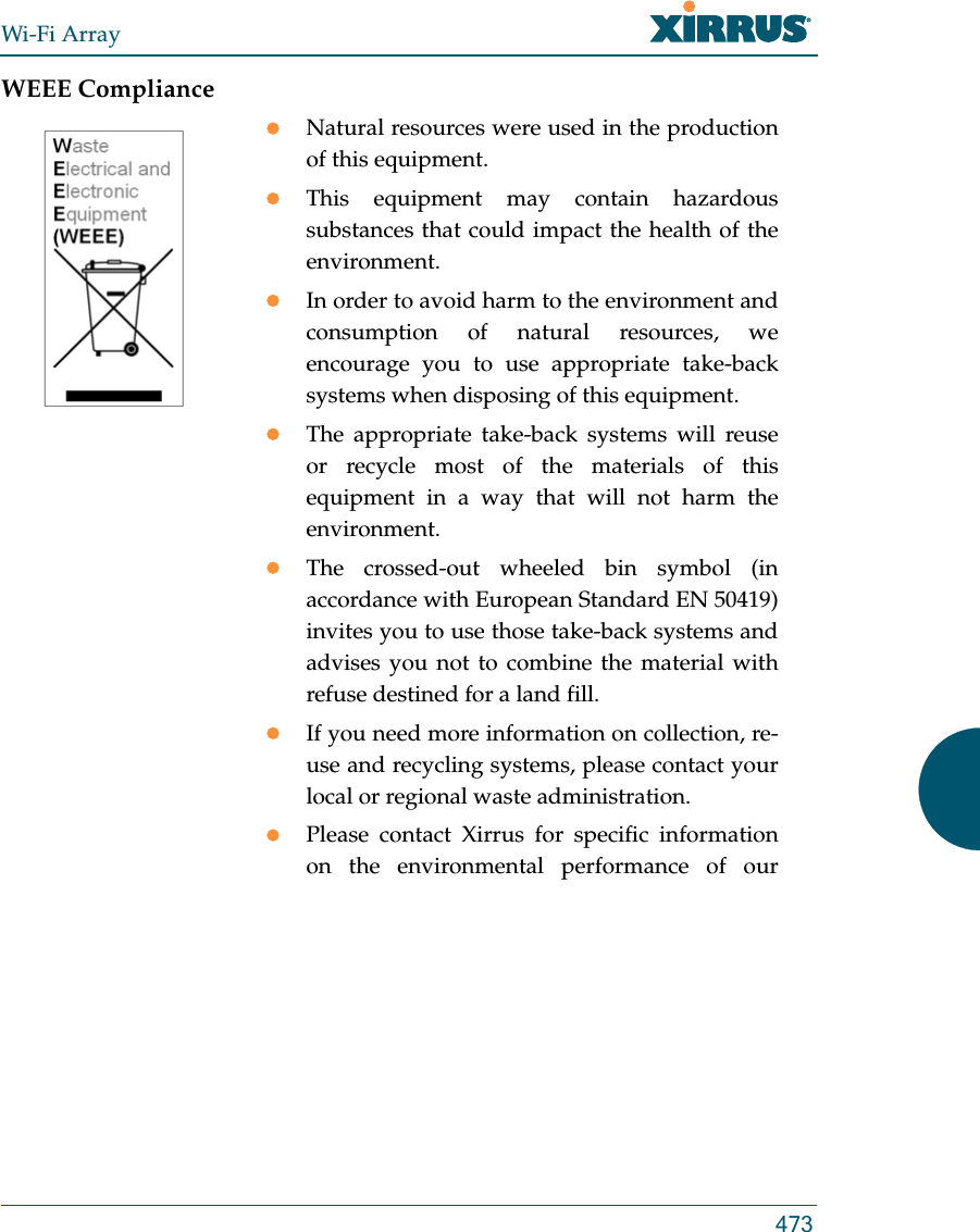 Wi-Fi Array473WEEE ComplianceNatural resources were used in the production of this equipment.This equipment may contain hazardous substances that could impact the health of the environment.In order to avoid harm to the environment and consumption of natural resources, we encourage you to use appropriate take-back systems when disposing of this equipment.The appropriate take-back systems will reuse or recycle most of the materials of this equipment in a way that will not harm the environment.The crossed-out wheeled bin symbol (in accordance with European Standard EN 50419) invites you to use those take-back systems and advises you not to combine the material with refuse destined for a land fill.If you need more information on collection, re-use and recycling systems, please contact your local or regional waste administration.Please contact Xirrus for specific information on the environmental performance of our 