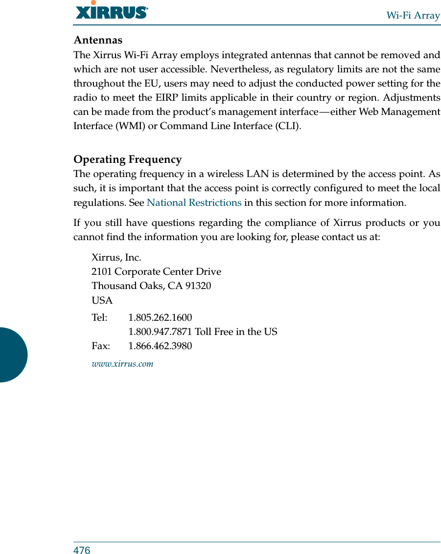 Wi-Fi Array476AntennasThe Xirrus Wi-Fi Array employs integrated antennas that cannot be removed and which are not user accessible. Nevertheless, as regulatory limits are not the same throughout the EU, users may need to adjust the conducted power setting for the radio to meet the EIRP limits applicable in their country or region. Adjustments can be made from the product’s management interface — either Web Management Interface (WMI) or Command Line Interface (CLI).Operating FrequencyThe operating frequency in a wireless LAN is determined by the access point. As such, it is important that the access point is correctly configured to meet the local regulations. See National Restrictions in this section for more information.If you still have questions regarding the compliance of Xirrus products or you cannot find the information you are looking for, please contact us at:Xirrus, Inc.2101 Corporate Center DriveThousand Oaks, CA 91320USATel: 1.805.262.16001.800.947.7871 Toll Free in the USFax: 1.866.462.3980www.xirrus.com