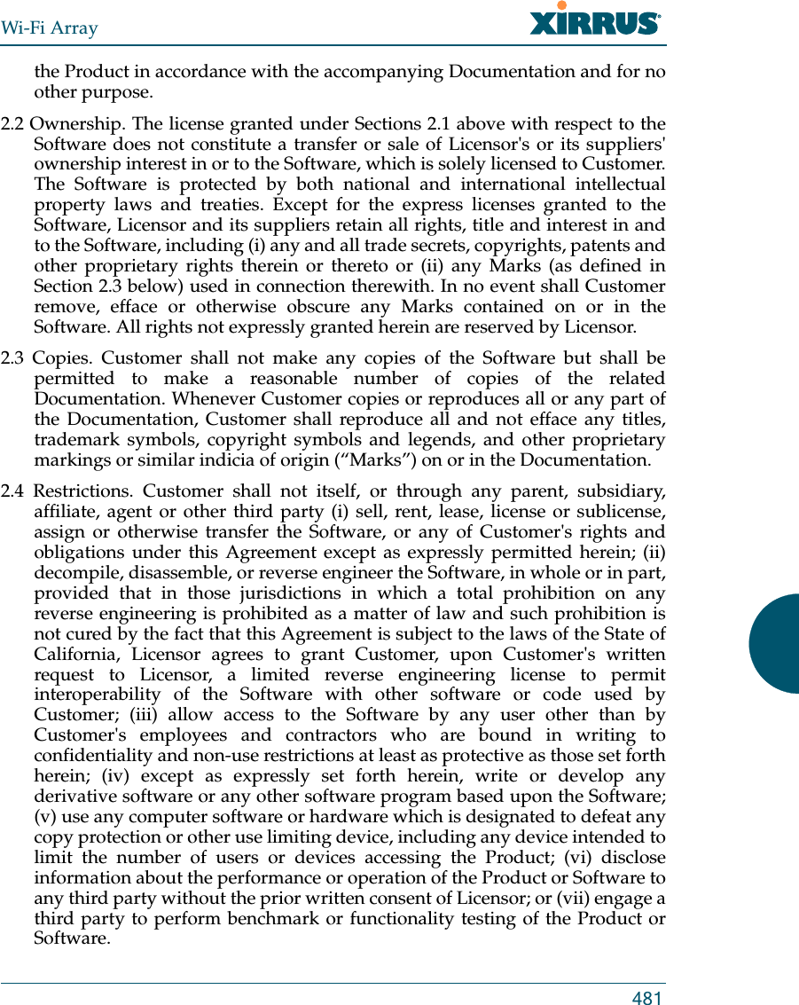 Wi-Fi Array481the Product in accordance with the accompanying Documentation and for no other purpose. 2.2 Ownership. The license granted under Sections 2.1 above with respect to the Software does not constitute a transfer or sale of Licensor&apos;s or its suppliers&apos; ownership interest in or to the Software, which is solely licensed to Customer. The Software is protected by both national and international intellectual property laws and treaties. Except for the express licenses granted to the Software, Licensor and its suppliers retain all rights, title and interest in and to the Software, including (i) any and all trade secrets, copyrights, patents and other proprietary rights therein or thereto or (ii) any Marks (as defined in Section 2.3 below) used in connection therewith. In no event shall Customer remove, efface or otherwise obscure any Marks contained on or in the Software. All rights not expressly granted herein are reserved by Licensor. 2.3 Copies. Customer shall not make any copies of the Software but shall be permitted to make a reasonable number of copies of the related Documentation. Whenever Customer copies or reproduces all or any part of the Documentation, Customer shall reproduce all and not efface any titles, trademark symbols, copyright symbols and legends, and other proprietary markings or similar indicia of origin (“Marks”) on or in the Documentation. 2.4 Restrictions. Customer shall not itself, or through any parent, subsidiary, affiliate, agent or other third party (i) sell, rent, lease, license or sublicense, assign or otherwise transfer the Software, or any of Customer&apos;s rights and obligations under this Agreement except as expressly permitted herein; (ii) decompile, disassemble, or reverse engineer the Software, in whole or in part, provided that in those jurisdictions in which a total prohibition on any reverse engineering is prohibited as a matter of law and such prohibition is not cured by the fact that this Agreement is subject to the laws of the State of California, Licensor agrees to grant Customer, upon Customer&apos;s written request to Licensor, a limited reverse engineering license to permit interoperability of the Software with other software or code used by Customer; (iii) allow access to the Software by any user other than by Customer&apos;s employees and contractors who are bound in writing to confidentiality and non-use restrictions at least as protective as those set forth herein; (iv) except as expressly set forth herein, write or develop any derivative software or any other software program based upon the Software; (v) use any computer software or hardware which is designated to defeat any copy protection or other use limiting device, including any device intended to limit the number of users or devices accessing the Product; (vi) disclose information about the performance or operation of the Product or Software to any third party without the prior written consent of Licensor; or (vii) engage a third party to perform benchmark or functionality testing of the Product or Software.