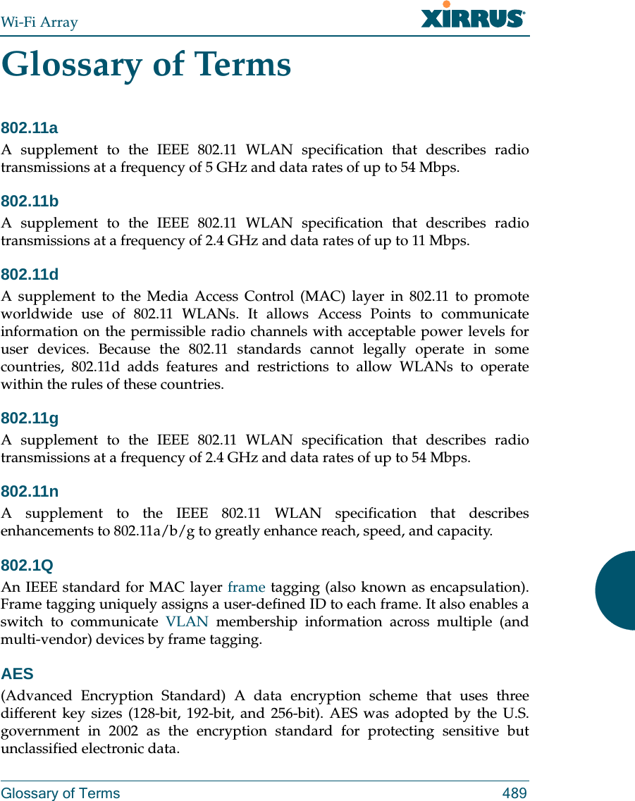 Wi-Fi ArrayGlossary of Terms 489Glossary of Terms802.11aA supplement to the IEEE 802.11 WLAN specification that describes radio transmissions at a frequency of 5 GHz and data rates of up to 54 Mbps.802.11bA supplement to the IEEE 802.11 WLAN specification that describes radio transmissions at a frequency of 2.4 GHz and data rates of up to 11 Mbps.802.11dA supplement to the Media Access Control (MAC) layer in 802.11 to promote worldwide use of 802.11 WLANs. It allows Access Points to communicate information on the permissible radio channels with acceptable power levels for user devices. Because the 802.11 standards cannot legally operate in some countries, 802.11d adds features and restrictions to allow WLANs to operate within the rules of these countries.802.11gA supplement to the IEEE 802.11 WLAN specification that describes radio transmissions at a frequency of 2.4 GHz and data rates of up to 54 Mbps.802.11nA supplement to the IEEE 802.11 WLAN specification that describes enhancements to 802.11a/b/g to greatly enhance reach, speed, and capacity.802.1QAn IEEE standard for MAC layer frame tagging (also known as encapsulation). Frame tagging uniquely assigns a user-defined ID to each frame. It also enables a switch to communicate VLAN membership information across multiple (and multi-vendor) devices by frame tagging.AES(Advanced Encryption Standard) A data encryption scheme that uses three different key sizes (128-bit, 192-bit, and 256-bit). AES was adopted by the U.S. government in 2002 as the encryption standard for protecting sensitive but unclassified electronic data.