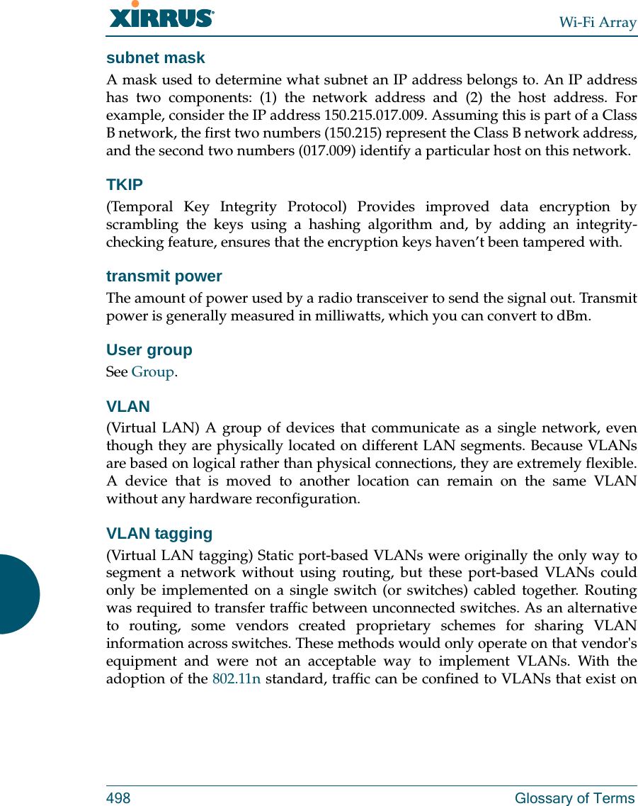 Wi-Fi Array498 Glossary of Termssubnet maskA mask used to determine what subnet an IP address belongs to. An IP address has two components: (1) the network address and (2) the host address. For example, consider the IP address 150.215.017.009. Assuming this is part of a Class B network, the first two numbers (150.215) represent the Class B network address, and the second two numbers (017.009) identify a particular host on this network.TKIP(Temporal Key Integrity Protocol) Provides improved data encryption by scrambling the keys using a hashing algorithm and, by adding an integrity-checking feature, ensures that the encryption keys haven’t been tampered with.transmit powerThe amount of power used by a radio transceiver to send the signal out. Transmit power is generally measured in milliwatts, which you can convert to dBm.User groupSee Group. VLAN(Virtual LAN) A group of devices that communicate as a single network, even though they are physically located on different LAN segments. Because VLANs are based on logical rather than physical connections, they are extremely flexible. A device that is moved to another location can remain on the same VLAN without any hardware reconfiguration.VLAN tagging(Virtual LAN tagging) Static port-based VLANs were originally the only way to segment a network without using routing, but these port-based VLANs could only be implemented on a single switch (or switches) cabled together. Routing was required to transfer traffic between unconnected switches. As an alternative to routing, some vendors created proprietary schemes for sharing VLAN information across switches. These methods would only operate on that vendor&apos;s equipment and were not an acceptable way to implement VLANs. With the adoption of the 802.11n standard, traffic can be confined to VLANs that exist on 