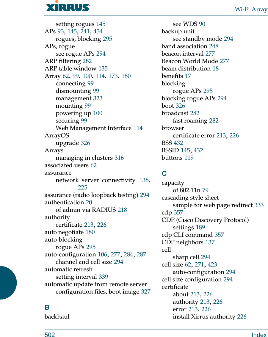 Wi-Fi Array502 Indexsetting rogues 145APs 93, 145, 241, 434rogues, blocking 295APs, roguesee rogue APs 294ARP filtering 282ARP table window 135Array 62, 99, 100, 114, 173, 180connecting 99dismounting 99management 323mounting 99powering up 100securing 99Web Management Interface 114ArrayOSupgrade 326Arraysmanaging in clusters 316associated users 62assurancenetwork server connectivity 138, 225assurance (radio loopback testing) 294authentication 20of admin via RADIUS 218authoritycertificate 213, 226auto negotiate 180auto-blockingrogue APs 295auto-configuration 106, 277, 284, 287channel and cell size 294automatic refreshsetting interval 339automatic update from remote serverconfiguration files, boot image 327Bbackhaulsee WDS 90backup unitsee standby mode 294band association 248beacon interval 277Beacon World Mode 277beam distribution 18benefits 17blockingrogue APs 295blocking rogue APs 294boot 326broadcast 282fast roaming 282browsercertificate error 213, 226BSS 432BSSID 145, 432buttons 119Ccapacityof 802.11n 79cascading style sheetsample for web page redirect 333cdp 357CDP (Cisco Discovery Protocol)settings 189cdp CLI command 357CDP neighbors 137cellsharp cell 294cell size 62, 271, 423auto-configuration 294cell size configuration 294certificateabout 213, 226authority 213, 226error 213, 226install Xirrus authority 226