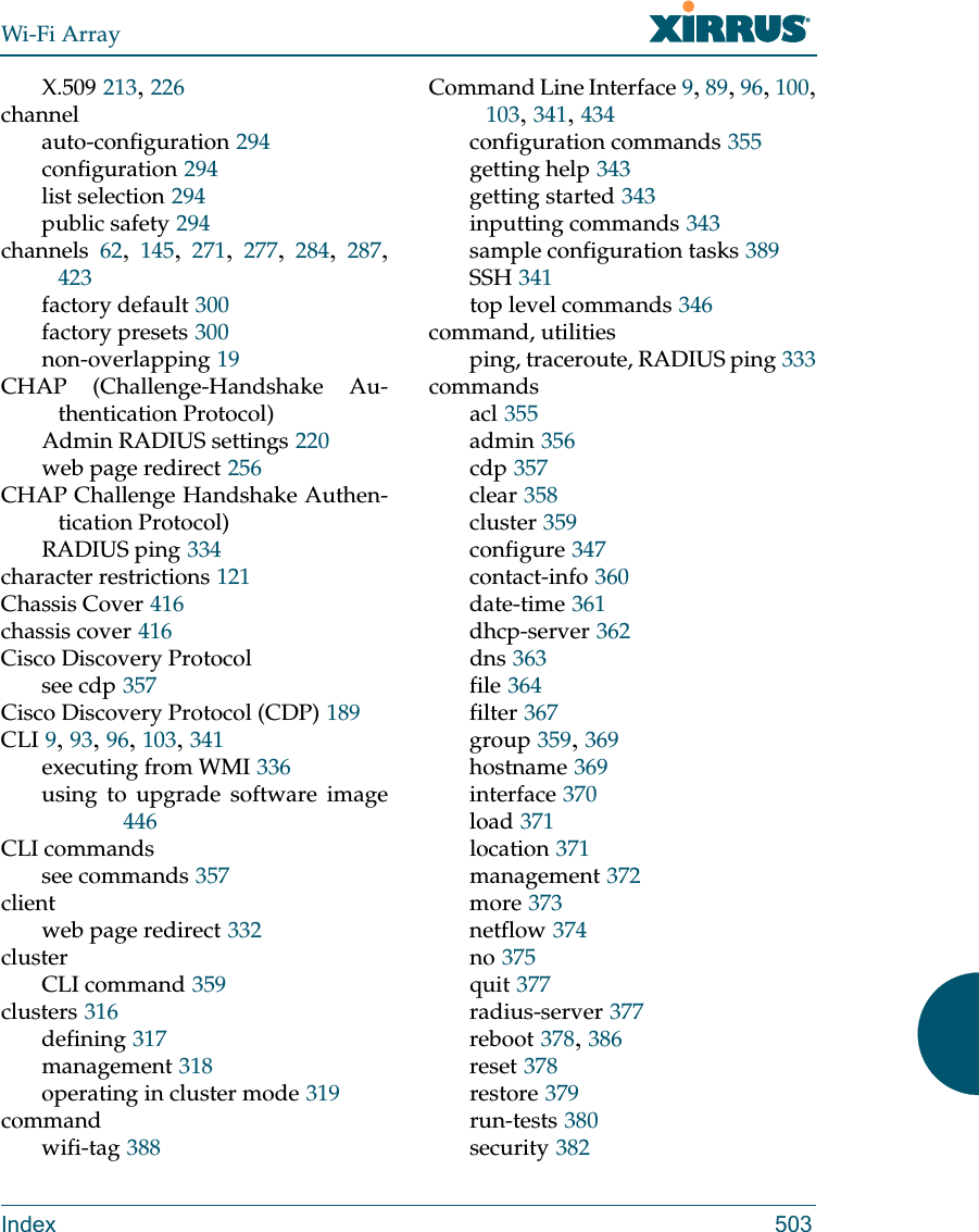 Wi-Fi ArrayIndex 503X.509 213, 226channelauto-configuration 294configuration 294list selection 294public safety 294channels 62,  145,  271,  277,  284,  287, 423factory default 300factory presets 300non-overlapping 19CHAP (Challenge-Handshake Au-thentication Protocol)Admin RADIUS settings 220web page redirect 256CHAP Challenge Handshake Authen-tication Protocol)RADIUS ping 334character restrictions 121Chassis Cover 416chassis cover 416Cisco Discovery Protocolsee cdp 357Cisco Discovery Protocol (CDP) 189CLI 9, 93, 96, 103, 341executing from WMI 336using to upgrade software image446CLI commandssee commands 357clientweb page redirect 332clusterCLI command 359clusters 316defining 317management 318operating in cluster mode 319commandwifi-tag 388Command Line Interface 9, 89, 96, 100, 103, 341, 434configuration commands 355getting help 343getting started 343inputting commands 343sample configuration tasks 389SSH 341top level commands 346command, utilitiesping, traceroute, RADIUS ping 333commandsacl 355admin 356cdp 357clear 358cluster 359configure 347contact-info 360date-time 361dhcp-server 362dns 363file 364filter 367group 359, 369hostname 369interface 370load 371location 371management 372more 373netflow 374no 375quit 377radius-server 377reboot 378, 386reset 378restore 379run-tests 380security 382