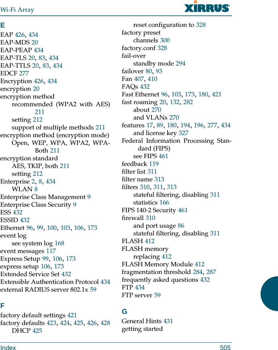 Wi-Fi ArrayIndex 505EEAP 426, 434EAP-MDS 20EAP-PEAP 434EAP-TLS 20, 83, 434EAP-TTLS 20, 83, 434EDCF 277Encryption 426, 434encryption 20encryption methodrecommended (WPA2 with AES)211setting 212support of multiple methods 211encryption method (encryption mode)Open, WEP, WPA, WPA2, WPA-Both 211encryption standardAES, TKIP, both 211setting 212Enterprise 2, 8, 434WLAN 8Enterprise Class Management 9Enterprise Class Security 9ESS 432ESSID 432Ethernet 96, 99, 100, 103, 106, 173event logsee system log 168event messages 117Express Setup 99, 106, 173express setup 106, 173Extended Service Set 432Extensible Authentication Protocol 434external RADIUS server 802.1x 59Ffactory default settings 421factory defaults 423, 424, 425, 426, 428DHCP 425reset configuration to 328factory presetchannels 300factory.conf 328fail-overstandby mode 294failover 80, 93Fan 407, 410FAQs 432Fast Ethernet 96, 103, 173, 180, 421fast roaming 20, 132, 282about 270and VLANs 270features 17, 89, 180, 194, 196, 277, 434and license key 327Federal Information Processing Stan-dard (FIPS)see FIPS 461feedback 119filter list 311filter name 313filters 310, 311, 313stateful filtering, disabling 311statistics 166FIPS 140-2 Security 461firewall 310and port usage 86stateful filtering, disabling 311FLASH 412FLASH memoryreplacing 412FLASH Memory Module 412fragmentation threshold 284, 287frequently asked questions 432FTP 434FTP server 59GGeneral Hints 431getting started