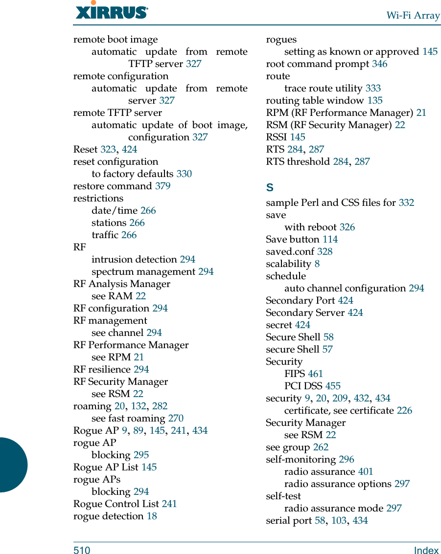 Wi-Fi Array510 Indexremote boot imageautomatic update from remote TFTP server 327remote configurationautomatic update from remote server 327remote TFTP serverautomatic update of boot image, configuration 327Reset 323, 424reset configurationto factory defaults 330restore command 379restrictionsdate/time 266stations 266traffic 266RFintrusion detection 294spectrum management 294RF Analysis Managersee RAM 22RF configuration 294RF managementsee channel 294RF Performance Managersee RPM 21RF resilience 294RF Security Managersee RSM 22roaming 20, 132, 282see fast roaming 270Rogue AP 9, 89, 145, 241, 434rogue APblocking 295Rogue AP List 145rogue APsblocking 294Rogue Control List 241rogue detection 18roguessetting as known or approved 145root command prompt 346routetrace route utility 333routing table window 135RPM (RF Performance Manager) 21RSM (RF Security Manager) 22RSSI 145RTS 284, 287RTS threshold 284, 287Ssample Perl and CSS files for 332savewith reboot 326Save button 114saved.conf 328scalability 8scheduleauto channel configuration 294Secondary Port 424Secondary Server 424secret 424Secure Shell 58secure Shell 57SecurityFIPS 461PCI DSS 455security 9, 20, 209, 432, 434certificate, see certificate 226Security Managersee RSM 22see group 262self-monitoring 296radio assurance 401radio assurance options 297self-testradio assurance mode 297serial port 58, 103, 434