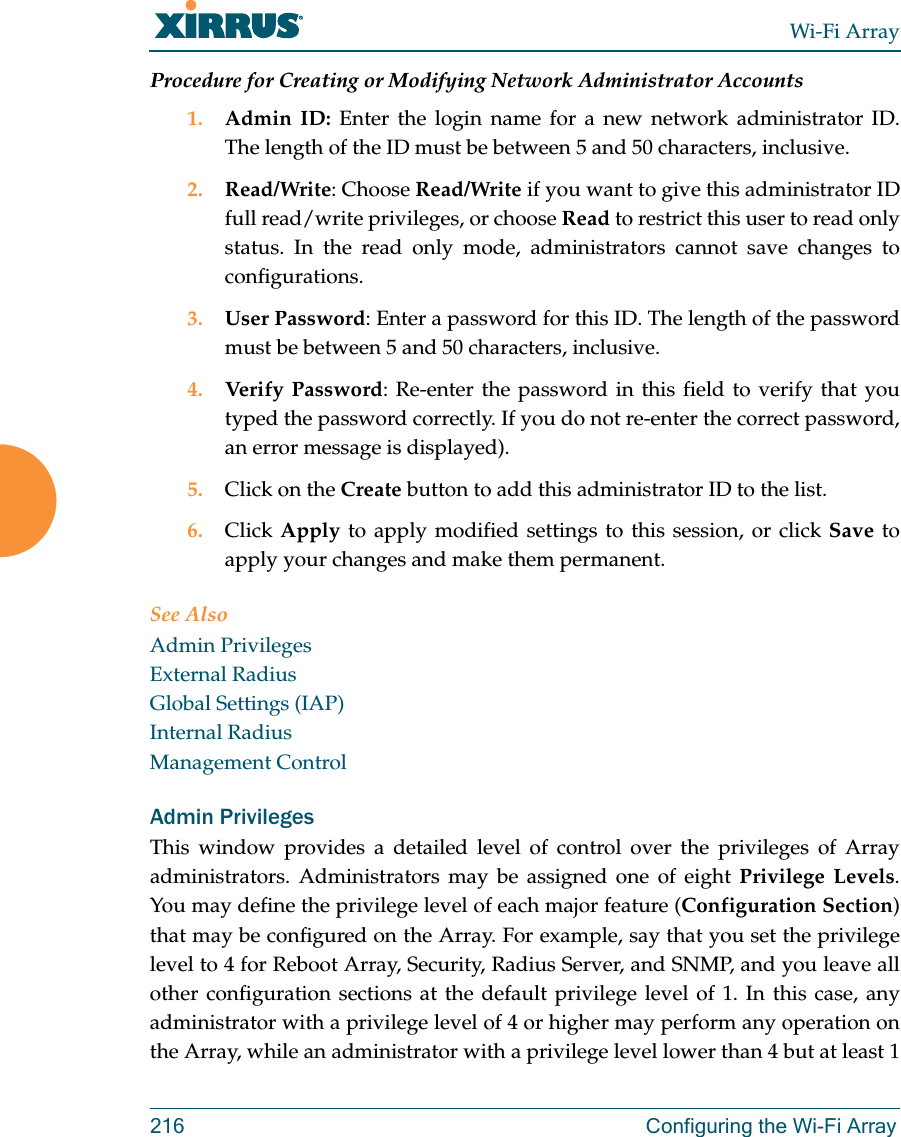 Wi-Fi Array216 Configuring the Wi-Fi ArrayProcedure for Creating or Modifying Network Administrator Accounts1. Admin ID: Enter the login name for a new network administrator ID. The length of the ID must be between 5 and 50 characters, inclusive. 2. Read/Write: Choose Read/Write if you want to give this administrator ID full read/write privileges, or choose Read to restrict this user to read only status. In the read only mode, administrators cannot save changes to configurations.3. User Password: Enter a password for this ID. The length of the password must be between 5 and 50 characters, inclusive. 4. Verify Password: Re-enter the password in this field to verify that you typed the password correctly. If you do not re-enter the correct password, an error message is displayed).5. Click on the Create button to add this administrator ID to the list.6. Click Apply to apply modified settings to this session, or click Save to apply your changes and make them permanent.See AlsoAdmin PrivilegesExternal RadiusGlobal Settings (IAP)Internal RadiusManagement ControlAdmin PrivilegesThis window provides a detailed level of control over the privileges of Array administrators. Administrators may be assigned one of eight Privilege Levels. You may define the privilege level of each major feature (Configuration Section) that may be configured on the Array. For example, say that you set the privilege level to 4 for Reboot Array, Security, Radius Server, and SNMP, and you leave all other configuration sections at the default privilege level of 1. In this case, any administrator with a privilege level of 4 or higher may perform any operation on the Array, while an administrator with a privilege level lower than 4 but at least 1 