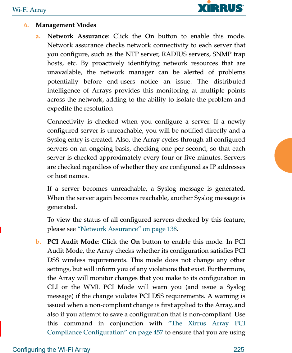 Wi-Fi ArrayConfiguring the Wi-Fi Array 2256. Management Modesa. Network Assurance: Click the On button to enable this mode. Network assurance checks network connectivity to each server that you configure, such as the NTP server, RADIUS servers, SNMP trap hosts, etc. By proactively identifying network resources that are unavailable, the network manager can be alerted of problems potentially before end-users notice an issue. The distributed intelligence of Arrays provides this monitoring at multiple points across the network, adding to the ability to isolate the problem and expedite the resolutionConnectivity is checked when you configure a server. If a newly configured server is unreachable, you will be notified directly and a Syslog entry is created. Also, the Array cycles through all configured servers on an ongoing basis, checking one per second, so that each server is checked approximately every four or five minutes. Servers are checked regardless of whether they are configured as IP addresses or host names. If a server becomes unreachable, a Syslog message is generated. When the server again becomes reachable, another Syslog message is generated. To view the status of all configured servers checked by this feature, please see “Network Assurance” on page 138.b. PCI Audit Mode: Click the On button to enable this mode. In PCI Audit Mode, the Array checks whether its configuration satisfies PCI DSS wireless requirements. This mode does not change any other settings, but will inform you of any violations that exist. Furthermore, the Array will monitor changes that you make to its configuration in CLI or the WMI. PCI Mode will warn you (and issue a Syslog message) if the change violates PCI DSS requirements. A warning is issued when a non-compliant change is first applied to the Array, and also if you attempt to save a configuration that is non-compliant. Use this command in conjunction with “The Xirrus Array PCI Compliance Configuration” on page 457 to ensure that you are using 