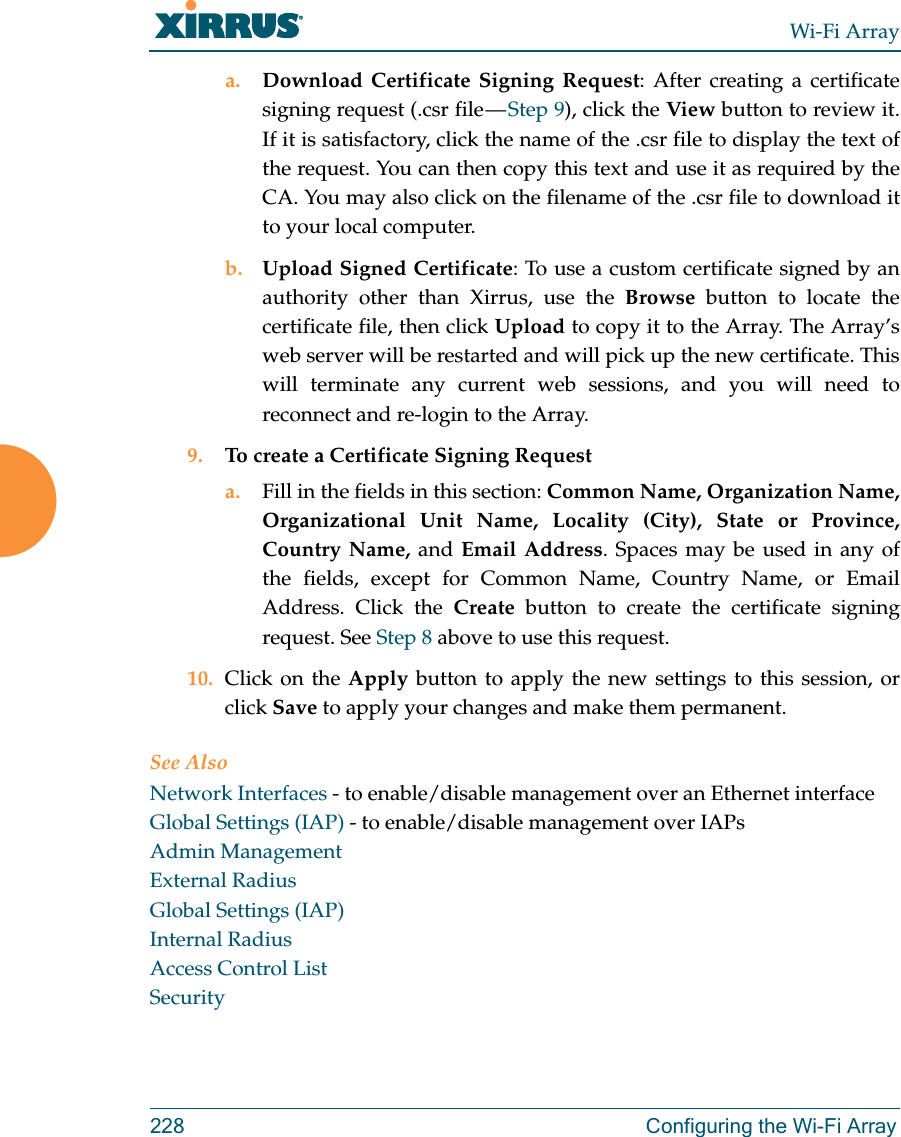 Wi-Fi Array228 Configuring the Wi-Fi Arraya. Download Certificate Signing Request: After creating a certificate signing request (.csr file — Step 9), click the View button to review it. If it is satisfactory, click the name of the .csr file to display the text of the request. You can then copy this text and use it as required by the CA. You may also click on the filename of the .csr file to download it to your local computer. b. Upload Signed Certificate: To use a custom certificate signed by an authority other than Xirrus, use the Browse button to locate the certificate file, then click Upload to copy it to the Array. The Array’s web server will be restarted and will pick up the new certificate. This will terminate any current web sessions, and you will need to reconnect and re-login to the Array. 9. To create a Certificate Signing Request a. Fill in the fields in this section: Common Name, Organization Name, Organizational Unit Name, Locality (City), State or Province, Country Name, and Email Address. Spaces may be used in any of the fields, except for Common Name, Country Name, or Email Address. Click the Create button to create the certificate signing request. See Step 8 above to use this request. 10. Click on the Apply button to apply the new settings to this session, or click Save to apply your changes and make them permanent.See AlsoNetwork Interfaces - to enable/disable management over an Ethernet interfaceGlobal Settings (IAP) - to enable/disable management over IAPs Admin ManagementExternal RadiusGlobal Settings (IAP)Internal RadiusAccess Control ListSecurity
