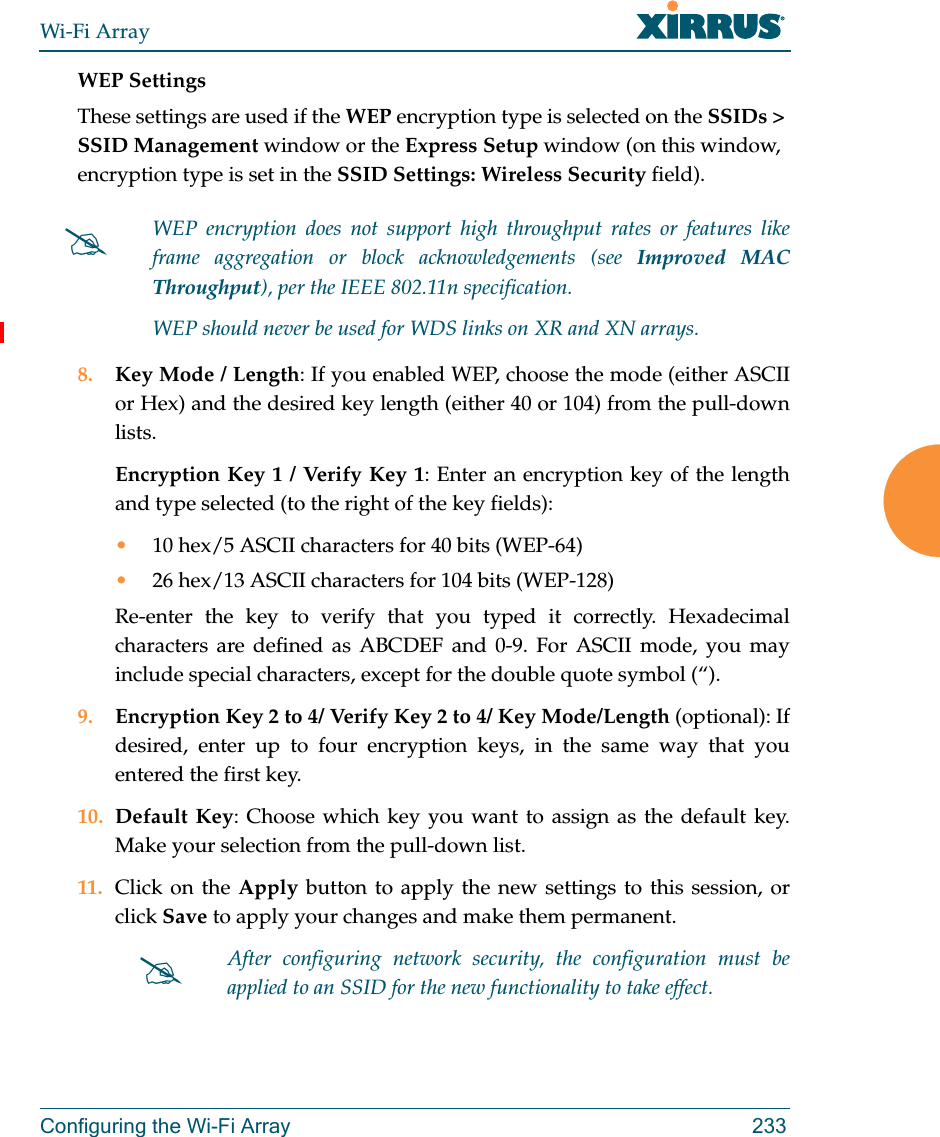 Wi-Fi ArrayConfiguring the Wi-Fi Array 233WEP SettingsThese settings are used if the WEP encryption type is selected on the SSIDs &gt; SSID Management window or the Express Setup window (on this window, encryption type is set in the SSID Settings: Wireless Security field). 8. Key Mode / Length: If you enabled WEP, choose the mode (either ASCII or Hex) and the desired key length (either 40 or 104) from the pull-down lists. Encryption Key 1 / Verify Key 1: Enter an encryption key of the length and type selected (to the right of the key fields):•10 hex/5 ASCII characters for 40 bits (WEP-64)•26 hex/13 ASCII characters for 104 bits (WEP-128)Re-enter the key to verify that you typed it correctly. Hexadecimal characters are defined as ABCDEF and 0-9. For ASCII mode, you may include special characters, except for the double quote symbol (“). 9. Encryption Key 2 to 4/ Verify Key 2 to 4/ Key Mode/Length (optional): If desired, enter up to four encryption keys, in the same way that you entered the first key.10. Default Key: Choose which key you want to assign as the default key. Make your selection from the pull-down list.11. Click on the Apply button to apply the new settings to this session, or click Save to apply your changes and make them permanent.WEP encryption does not support high throughput rates or features like frame aggregation or block acknowledgements (see Improved MAC Throughput), per the IEEE 802.11n specification. WEP should never be used for WDS links on XR and XN arrays. After configuring network security, the configuration must be applied to an SSID for the new functionality to take effect.