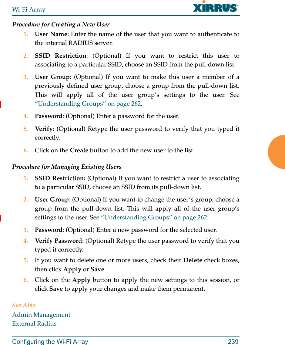 Wi-Fi ArrayConfiguring the Wi-Fi Array 239Procedure for Creating a New User1. User Name: Enter the name of the user that you want to authenticate to the internal RADIUS server.2. SSID Restriction: (Optional) If you want to restrict this user to associating to a particular SSID, choose an SSID from the pull-down list.3. User Group: (Optional) If you want to make this user a member of a previously defined user group, choose a group from the pull-down list. This will apply all of the user group’s settings to the user. See “Understanding Groups” on page 262. 4. Password: (Optional) Enter a password for the user.5. Verify: (Optional) Retype the user password to verify that you typed it correctly.6. Click on the Create button to add the new user to the list.Procedure for Managing Existing Users1. SSID Restriction: (Optional) If you want to restrict a user to associating to a particular SSID, choose an SSID from its pull-down list.2. User Group: (Optional) If you want to change the user’s group, choose a group from the pull-down list. This will apply all of the user group’s settings to the user. See “Understanding Groups” on page 262. 3. Password: (Optional) Enter a new password for the selected user.4. Verify Password: (Optional) Retype the user password to verify that you typed it correctly.5. If you want to delete one or more users, check their Delete check boxes, then click Apply or Save.6. Click on the Apply button to apply the new settings to this session, or click Save to apply your changes and make them permanent.See AlsoAdmin ManagementExternal Radius