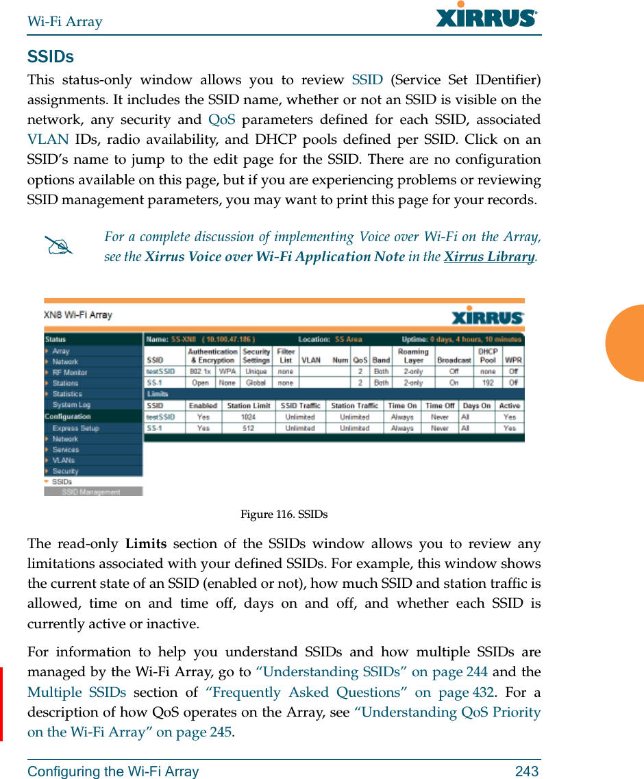 Wi-Fi ArrayConfiguring the Wi-Fi Array 243SSIDsThis status-only window allows you to review SSID (Service Set IDentifier) assignments. It includes the SSID name, whether or not an SSID is visible on the network, any security and QoS parameters defined for each SSID, associated VLAN IDs, radio availability, and DHCP pools defined per SSID. Click on an SSID’s name to jump to the edit page for the SSID. There are no configuration options available on this page, but if you are experiencing problems or reviewing SSID management parameters, you may want to print this page for your records.Figure 116. SSIDs The read-only Limits section of the SSIDs window allows you to review any limitations associated with your defined SSIDs. For example, this window shows the current state of an SSID (enabled or not), how much SSID and station traffic is allowed, time on and time off, days on and off, and whether each SSID is currently active or inactive.For information to help you understand SSIDs and how multiple SSIDs are managed by the Wi-Fi Array, go to “Understanding SSIDs” on page 244 and the Multiple SSIDs section of “Frequently Asked Questions” on page 432. For a description of how QoS operates on the Array, see “Understanding QoS Priority on the Wi-Fi Array” on page 245.For a complete discussion of implementing Voice over Wi-Fi on the Array, see the Xirrus Voice over Wi-Fi Application Note in the Xirrus Library. 