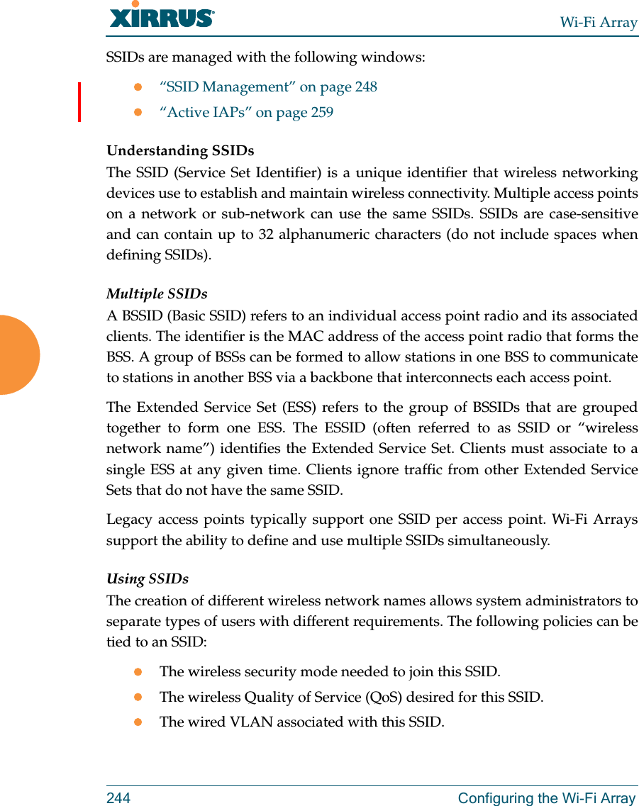 Wi-Fi Array244 Configuring the Wi-Fi ArraySSIDs are managed with the following windows:“SSID Management” on page 248“Active IAPs” on page 259 Understanding SSIDsThe SSID (Service Set Identifier) is a unique identifier that wireless networking devices use to establish and maintain wireless connectivity. Multiple access points on a network or sub-network can use the same SSIDs. SSIDs are case-sensitive and can contain up to 32 alphanumeric characters (do not include spaces when defining SSIDs).Multiple SSIDsA BSSID (Basic SSID) refers to an individual access point radio and its associated clients. The identifier is the MAC address of the access point radio that forms the BSS. A group of BSSs can be formed to allow stations in one BSS to communicate to stations in another BSS via a backbone that interconnects each access point.The Extended Service Set (ESS) refers to the group of BSSIDs that are grouped together to form one ESS. The ESSID (often referred to as SSID or “wireless network name”) identifies the Extended Service Set. Clients must associate to a single ESS at any given time. Clients ignore traffic from other Extended Service Sets that do not have the same SSID.Legacy access points typically support one SSID per access point. Wi-Fi Arrays support the ability to define and use multiple SSIDs simultaneously.Using SSIDsThe creation of different wireless network names allows system administrators to separate types of users with different requirements. The following policies can be tied to an SSID:The wireless security mode needed to join this SSID.The wireless Quality of Service (QoS) desired for this SSID.The wired VLAN associated with this SSID.