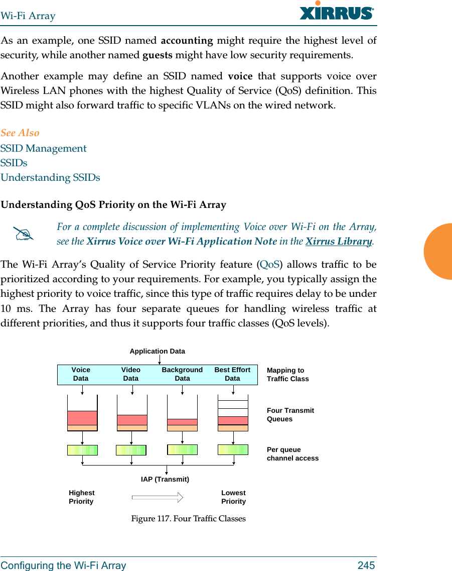 Wi-Fi ArrayConfiguring the Wi-Fi Array 245As an example, one SSID named accounting might require the highest level of security, while another named guests might have low security requirements.Another example may define an SSID named voice that supports voice over Wireless LAN phones with the highest Quality of Service (QoS) definition. This SSID might also forward traffic to specific VLANs on the wired network.See AlsoSSID ManagementSSIDsUnderstanding SSIDsUnderstanding QoS Priority on the Wi-Fi Array The Wi-Fi Array’s Quality of Service Priority feature (QoS) allows traffic to be prioritized according to your requirements. For example, you typically assign the highest priority to voice traffic, since this type of traffic requires delay to be under 10 ms. The Array has four separate queues for handling wireless traffic at different priorities, and thus it supports four traffic classes (QoS levels). Figure 117. Four Traffic ClassesFor a complete discussion of implementing Voice over Wi-Fi on the Array, see the Xirrus Voice over Wi-Fi Application Note in the Xirrus Library. Mapping to Traffic ClassFour Transmit QueuesPer queue channel access Application DataVoiceData VideoData Background Data Best Effort  DataIAP (Transmit)Highest Priority Lowest Priority