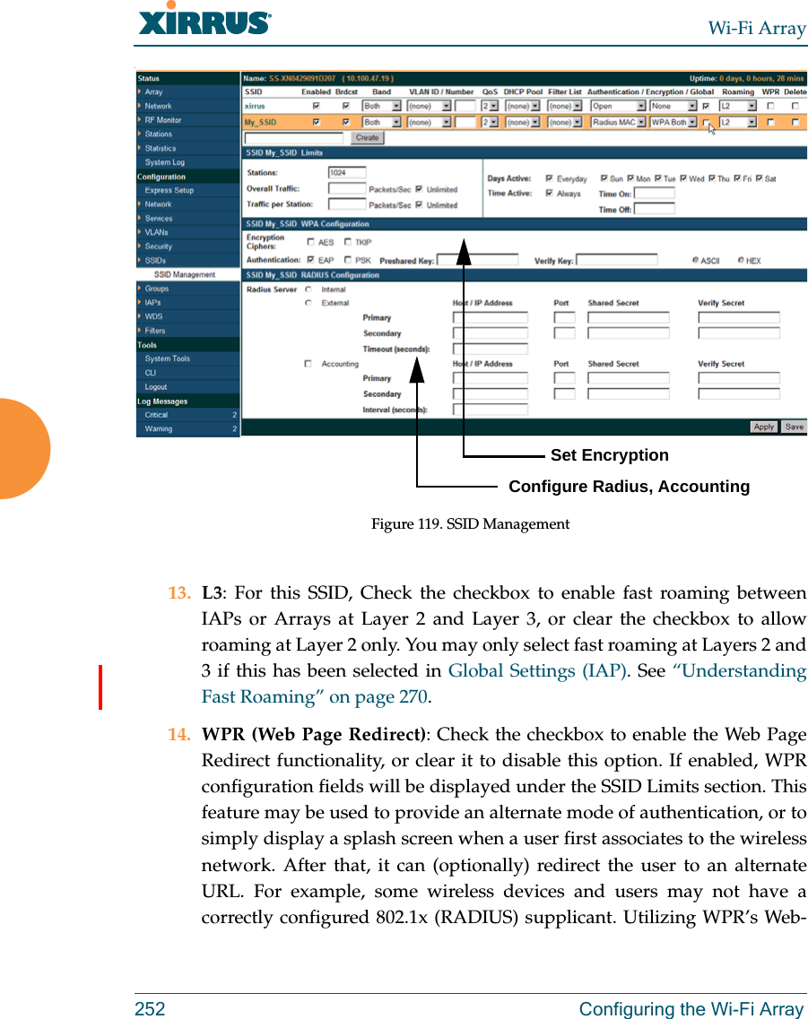 Wi-Fi Array252 Configuring the Wi-Fi Array.Figure 119. SSID Management 13. L3: For this SSID, Check the checkbox to enable fast roaming between IAPs or Arrays at Layer 2 and Layer 3, or clear the checkbox to allow roaming at Layer 2 only. You may only select fast roaming at Layers 2 and 3 if this has been selected in Global Settings (IAP). See “Understanding Fast Roaming” on page 270. 14. WPR (Web Page Redirect): Check the checkbox to enable the Web Page Redirect functionality, or clear it to disable this option. If enabled, WPR configuration fields will be displayed under the SSID Limits section. This feature may be used to provide an alternate mode of authentication, or to simply display a splash screen when a user first associates to the wireless network. After that, it can (optionally) redirect the user to an alternate URL. For example, some wireless devices and users may not have a correctly configured 802.1x (RADIUS) supplicant. Utilizing WPR’s Web-         Set EncryptionConfigure Radius, Accounting
