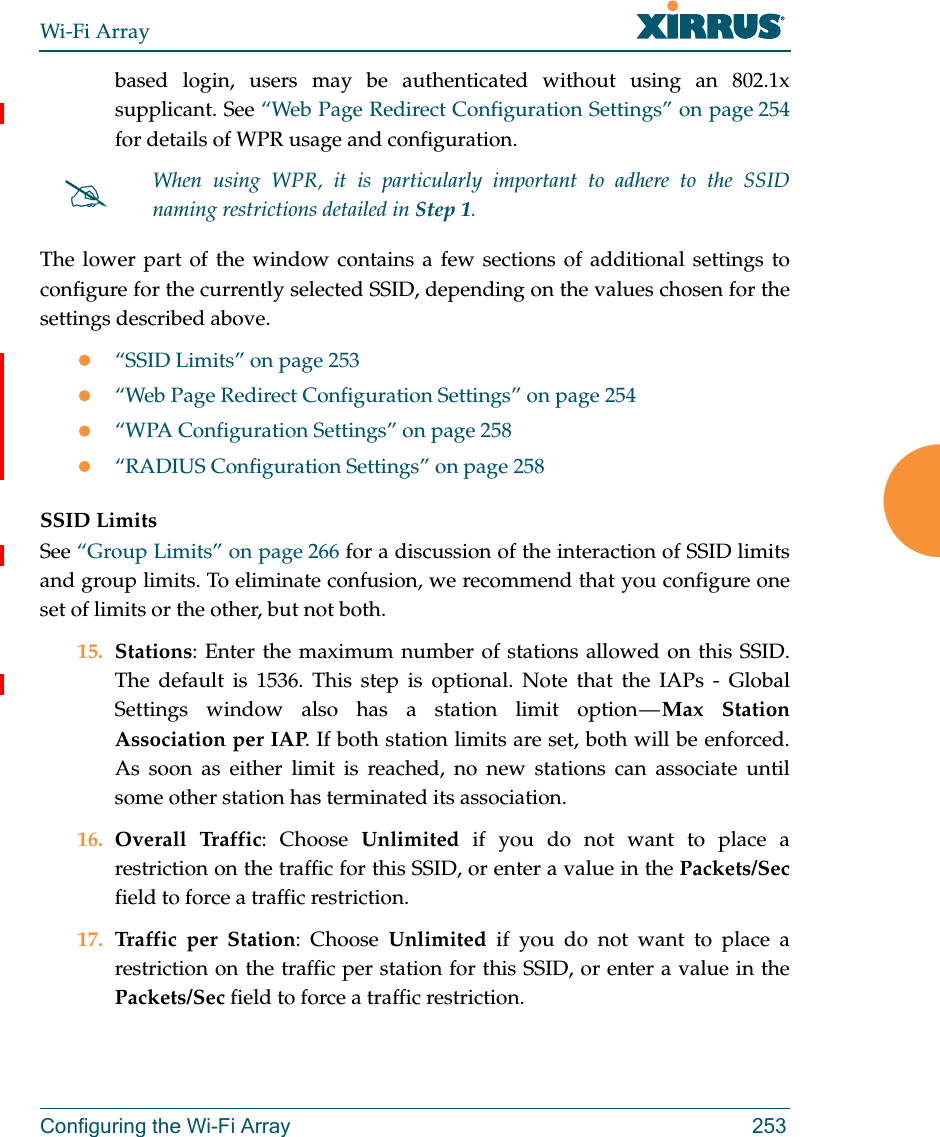 Wi-Fi ArrayConfiguring the Wi-Fi Array 253based login, users may be authenticated without using an 802.1x supplicant. See “Web Page Redirect Configuration Settings” on page 254 for details of WPR usage and configuration. The lower part of the window contains a few sections of additional settings to configure for the currently selected SSID, depending on the values chosen for the settings described above.“SSID Limits” on page 253“Web Page Redirect Configuration Settings” on page 254“WPA Configuration Settings” on page 258“RADIUS Configuration Settings” on page 258SSID LimitsSee “Group Limits” on page 266 for a discussion of the interaction of SSID limits and group limits. To eliminate confusion, we recommend that you configure one set of limits or the other, but not both. 15. Stations: Enter the maximum number of stations allowed on this SSID. The default is 1536. This step is optional. Note that the IAPs - Global Settings window also has a station limit option — Max Station Association per IAP. If both station limits are set, both will be enforced. As soon as either limit is reached, no new stations can associate until some other station has terminated its association. 16. Overall Traffic: Choose Unlimited if you do not want to place a restriction on the traffic for this SSID, or enter a value in the Packets/Secfield to force a traffic restriction.17. Traffic per Station: Choose Unlimited if you do not want to place a restriction on the traffic per station for this SSID, or enter a value in the Packets/Sec field to force a traffic restriction.When using WPR, it is particularly important to adhere to the SSID naming restrictions detailed in Step 1.