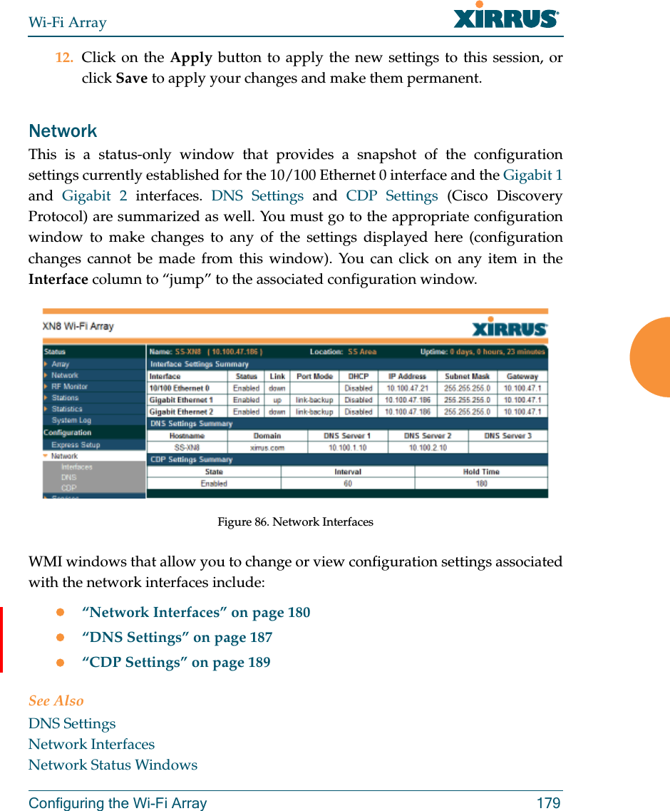 Wi-Fi ArrayConfiguring the Wi-Fi Array 17912. Click on the Apply button to apply the new settings to this session, or click Save to apply your changes and make them permanent.NetworkThis is a status-only window that provides a snapshot of the configuration settings currently established for the 10/100 Ethernet 0 interface and the Gigabit 1and  Gigabit 2 interfaces. DNS Settings and CDP Settings (Cisco Discovery Protocol) are summarized as well. You must go to the appropriate configuration window to make changes to any of the settings displayed here (configuration changes cannot be made from this window). You can click on any item in the Interface column to “jump” to the associated configuration window.Figure 86. Network InterfacesWMI windows that allow you to change or view configuration settings associated with the network interfaces include:“Network Interfaces” on page 180“DNS Settings” on page 187“CDP Settings” on page 189See AlsoDNS SettingsNetwork InterfacesNetwork Status Windows