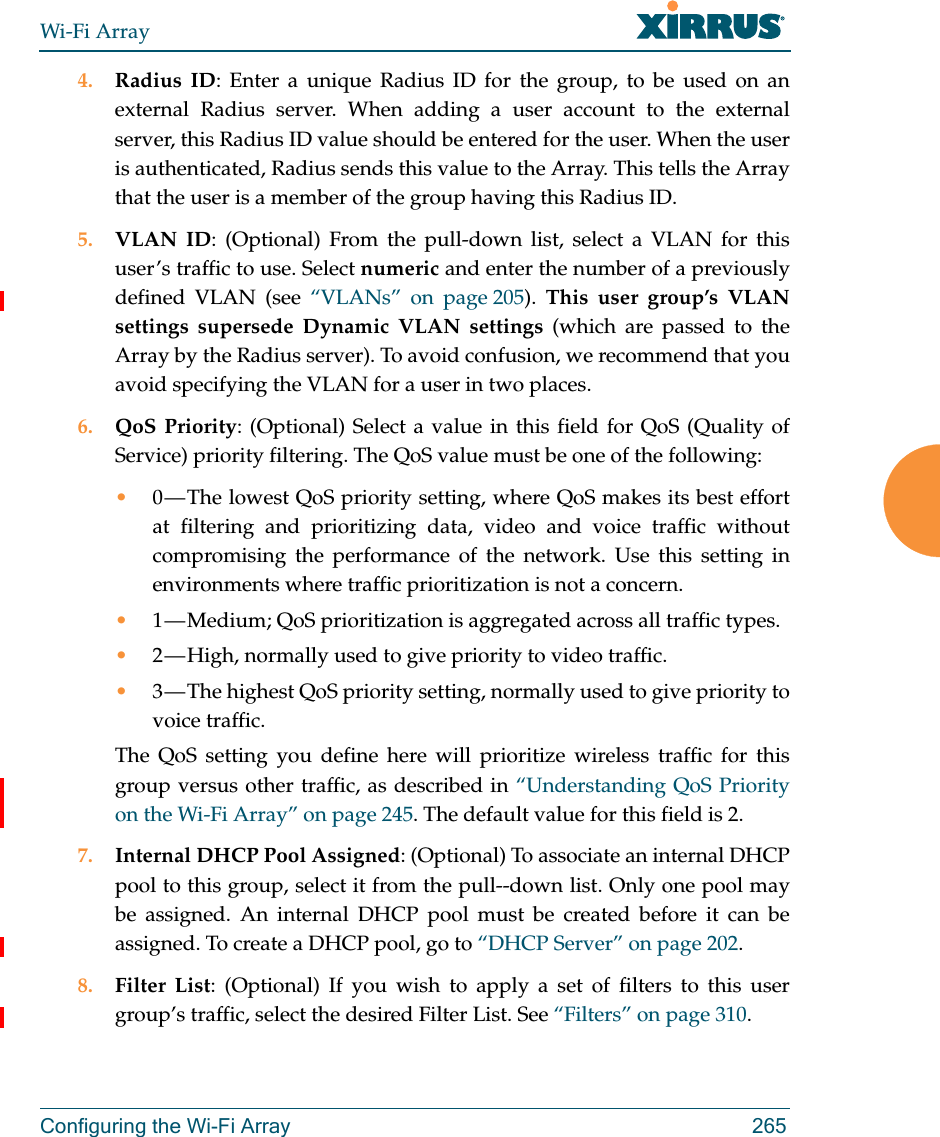 Wi-Fi ArrayConfiguring the Wi-Fi Array 2654. Radius ID: Enter a unique Radius ID for the group, to be used on an external Radius server. When adding a user account to the external server, this Radius ID value should be entered for the user. When the user is authenticated, Radius sends this value to the Array. This tells the Array that the user is a member of the group having this Radius ID. 5. VLAN ID: (Optional) From the pull-down list, select a VLAN for this user’s traffic to use. Select numeric and enter the number of a previously defined VLAN (see “VLANs” on page 205).  This user group’s VLAN settings supersede Dynamic VLAN settings (which are passed to the Array by the Radius server). To avoid confusion, we recommend that you avoid specifying the VLAN for a user in two places. 6. QoS Priority: (Optional) Select a value in this field for QoS (Quality of Service) priority filtering. The QoS value must be one of the following: •0 — The lowest QoS priority setting, where QoS makes its best effort at filtering and prioritizing data, video and voice traffic without compromising the performance of the network. Use this setting in environments where traffic prioritization is not a concern.•1 — Medium; QoS prioritization is aggregated across all traffic types.•2 — High, normally used to give priority to video traffic.•3 — The highest QoS priority setting, normally used to give priority to voice traffic.The QoS setting you define here will prioritize wireless traffic for this group versus other traffic, as described in “Understanding QoS Priority on the Wi-Fi Array” on page 245. The default value for this field is 2. 7. Internal DHCP Pool Assigned: (Optional) To associate an internal DHCP pool to this group, select it from the pull--down list. Only one pool may be assigned. An internal DHCP pool must be created before it can be assigned. To create a DHCP pool, go to “DHCP Server” on page 202.8. Filter List: (Optional) If you wish to apply a set of filters to this user group’s traffic, select the desired Filter List. See “Filters” on page 310. 