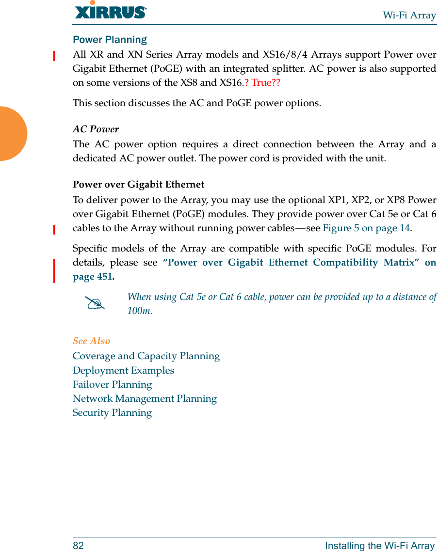 Wi-Fi Array82 Installing the Wi-Fi ArrayPower Planning All XR and XN Series Array models and XS16/8/4 Arrays support Power over Gigabit Ethernet (PoGE) with an integrated splitter. AC power is also supported on some versions of the XS8 and XS16.? True?? This section discusses the AC and PoGE power options.AC PowerThe AC power option requires a direct connection between the Array and a dedicated AC power outlet. The power cord is provided with the unit.Power over Gigabit EthernetTo deliver power to the Array, you may use the optional XP1, XP2, or XP8 Power over Gigabit Ethernet (PoGE) modules. They provide power over Cat 5e or Cat 6 cables to the Array without running power cables — see Figure 5 on page 14. Specific models of the Array are compatible with specific PoGE modules. For details, please see “Power over Gigabit Ethernet Compatibility Matrix” on page 451.  See AlsoCoverage and Capacity PlanningDeployment ExamplesFailover PlanningNetwork Management PlanningSecurity PlanningWhen using Cat 5e or Cat 6 cable, power can be provided up to a distance of 100m.