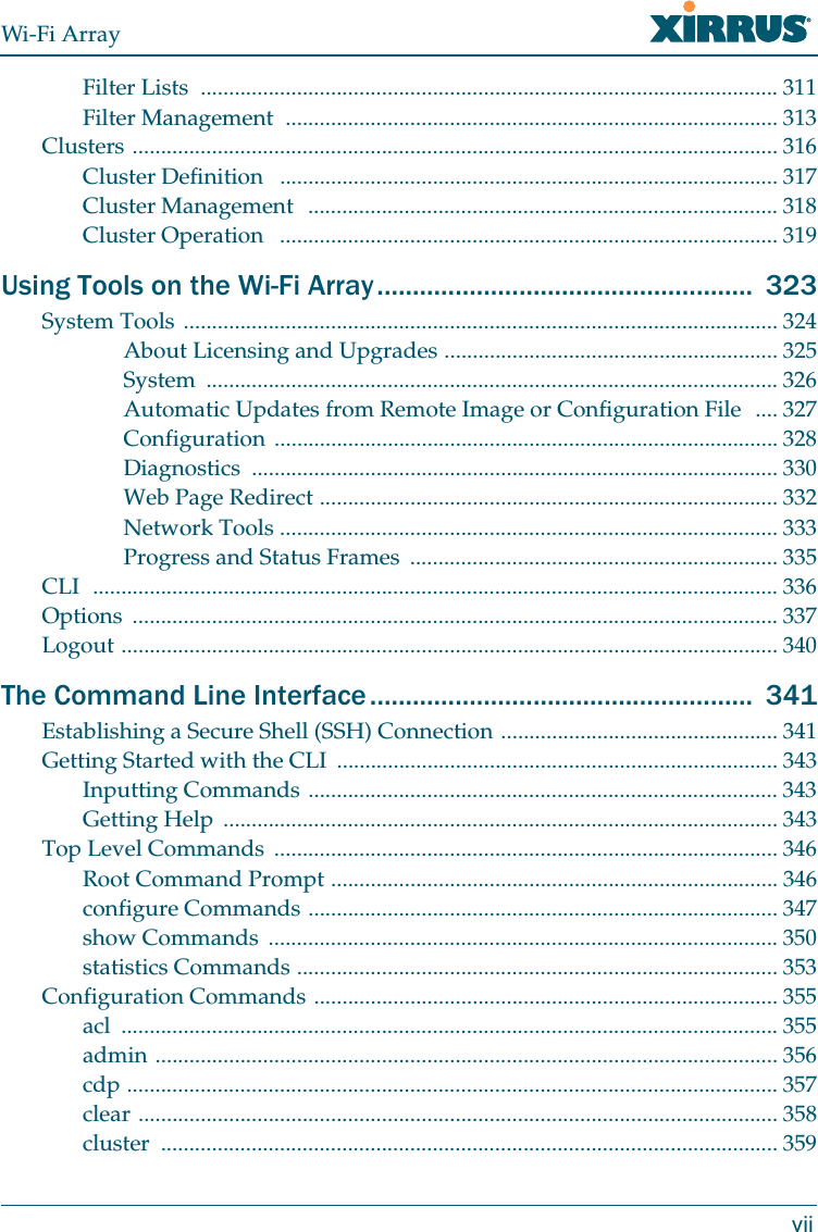 Wi-Fi ArrayviiFilter Lists  ...................................................................................................... 311Filter Management  ....................................................................................... 313Clusters .................................................................................................................. 316Cluster Definition   ........................................................................................ 317Cluster Management  ................................................................................... 318Cluster Operation   ........................................................................................ 319Using Tools on the Wi-Fi Array.....................................................  323System Tools ......................................................................................................... 324About Licensing and Upgrades ........................................................... 325System ..................................................................................................... 326Automatic Updates from Remote Image or Configuration File  .... 327Configuration ......................................................................................... 328Diagnostics ............................................................................................. 330Web Page Redirect ................................................................................. 332Network Tools ........................................................................................ 333Progress and Status Frames  ................................................................. 335CLI  ......................................................................................................................... 336Options .................................................................................................................. 337Logout .................................................................................................................... 340The Command Line Interface ......................................................  341Establishing a Secure Shell (SSH) Connection ................................................. 341Getting Started with the CLI  .............................................................................. 343Inputting Commands ................................................................................... 343Getting Help  .................................................................................................. 343Top Level Commands  ......................................................................................... 346Root Command Prompt ............................................................................... 346configure Commands ................................................................................... 347show Commands  .......................................................................................... 350statistics Commands ..................................................................................... 353Configuration Commands .................................................................................. 355acl .................................................................................................................... 355admin .............................................................................................................. 356cdp ................................................................................................................... 357clear ................................................................................................................. 358cluster ............................................................................................................. 359