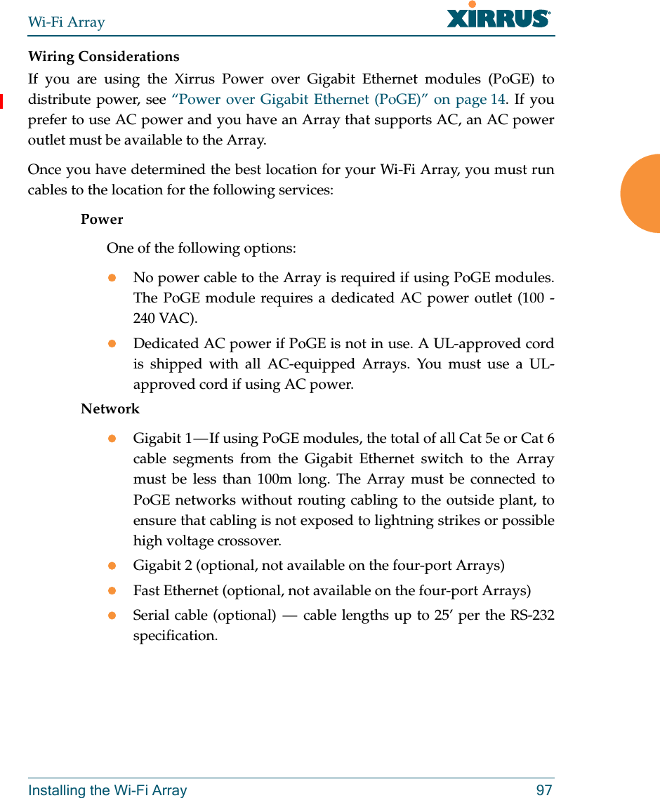 Wi-Fi ArrayInstalling the Wi-Fi Array 97Wiring ConsiderationsIf you are using the Xirrus Power over Gigabit Ethernet modules (PoGE) to distribute power, see “Power over Gigabit Ethernet (PoGE)” on page 14. If you prefer to use AC power and you have an Array that supports AC, an AC power outlet must be available to the Array. Once you have determined the best location for your Wi-Fi Array, you must run cables to the location for the following services:PowerOne of the following options:No power cable to the Array is required if using PoGE modules. The PoGE module requires a dedicated AC power outlet (100 - 240 VAC).Dedicated AC power if PoGE is not in use. A UL-approved cord is shipped with all AC-equipped Arrays. You must use a UL-approved cord if using AC power. NetworkGigabit 1 — If using PoGE modules, the total of all Cat 5e or Cat 6 cable segments from the Gigabit Ethernet switch to the Array must be less than 100m long. The Array must be connected to PoGE networks without routing cabling to the outside plant, to ensure that cabling is not exposed to lightning strikes or possible high voltage crossover.Gigabit 2 (optional, not available on the four-port Arrays)Fast Ethernet (optional, not available on the four-port Arrays)Serial cable (optional)  —  cable lengths up to 25’ per the RS-232 specification.