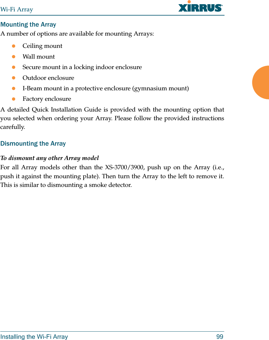 Wi-Fi ArrayInstalling the Wi-Fi Array 99Mounting the Array A number of options are available for mounting Arrays:Ceiling mountWall mountSecure mount in a locking indoor enclosureOutdoor enclosureI-Beam mount in a protective enclosure (gymnasium mount)Factory enclosureA detailed Quick Installation Guide is provided with the mounting option that you selected when ordering your Array. Please follow the provided instructions carefully.Dismounting the Array To dismount any other Array modelFor all Array models other than the XS-3700/3900, push up on the Array (i.e., push it against the mounting plate). Then turn the Array to the left to remove it. This is similar to dismounting a smoke detector. 