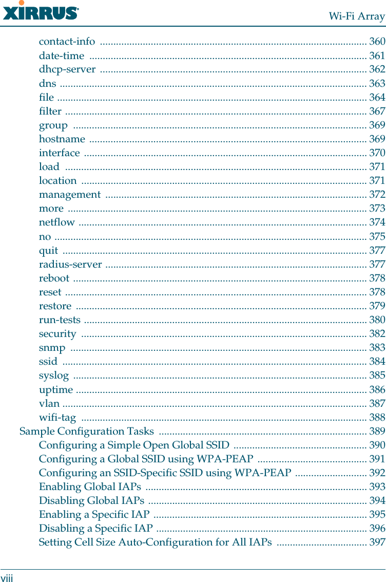Wi-Fi Arrayviiicontact-info .................................................................................................... 360date-time ........................................................................................................ 361dhcp-server .................................................................................................... 362dns ................................................................................................................... 363file .................................................................................................................... 364filter ................................................................................................................. 367group .............................................................................................................. 369hostname ........................................................................................................ 369interface .......................................................................................................... 370load ................................................................................................................. 371location ........................................................................................................... 371management .................................................................................................. 372more ................................................................................................................ 373netflow ............................................................................................................ 374no ..................................................................................................................... 375quit .................................................................................................................. 377radius-server .................................................................................................. 377reboot .............................................................................................................. 378reset ................................................................................................................. 378restore ............................................................................................................. 379run-tests .......................................................................................................... 380security ........................................................................................................... 382snmp ............................................................................................................... 383ssid .................................................................................................................. 384syslog .............................................................................................................. 385uptime ............................................................................................................. 386vlan .................................................................................................................. 387wifi-tag ........................................................................................................... 388Sample Configuration Tasks  .............................................................................. 389Configuring a Simple Open Global SSID .................................................. 390Configuring a Global SSID using WPA-PEAP ......................................... 391Configuring an SSID-Specific SSID using WPA-PEAP ........................... 392Enabling Global IAPs ................................................................................... 393Disabling Global IAPs .................................................................................. 394Enabling a Specific IAP ................................................................................ 395Disabling a Specific IAP ............................................................................... 396Setting Cell Size Auto-Configuration for All IAPs  .................................. 397