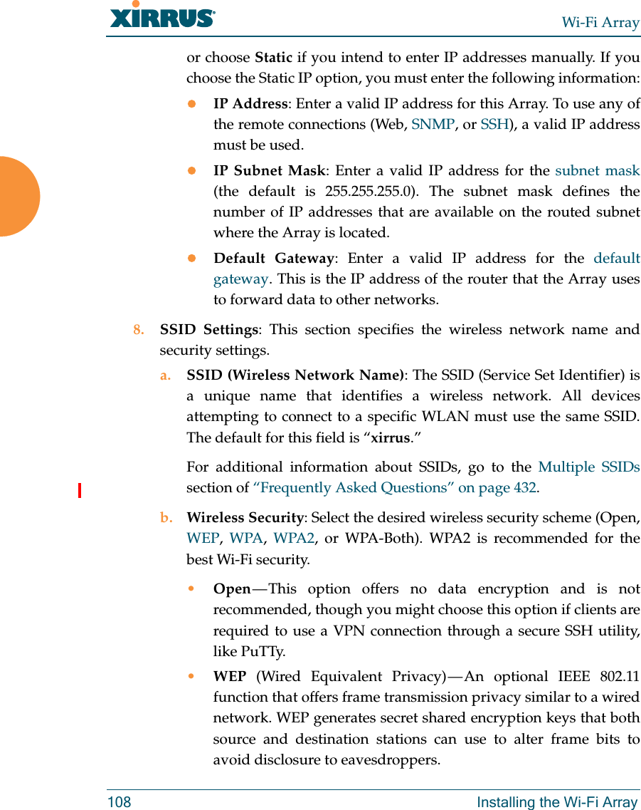 Wi-Fi Array108 Installing the Wi-Fi Arrayor choose Static if you intend to enter IP addresses manually. If you choose the Static IP option, you must enter the following information:IP Address: Enter a valid IP address for this Array. To use any of the remote connections (Web, SNMP, or SSH), a valid IP address must be used.IP Subnet Mask: Enter a valid IP address for the subnet mask(the default is 255.255.255.0). The subnet mask defines the number of IP addresses that are available on the routed subnet where the Array is located.Default Gateway: Enter a valid IP address for the default gateway. This is the IP address of the router that the Array uses to forward data to other networks.8. SSID Settings: This section specifies the wireless network name and security settings.a. SSID (Wireless Network Name): The SSID (Service Set Identifier) is a unique name that identifies a wireless network. All devices attempting to connect to a specific WLAN must use the same SSID. The default for this field is “xirrus.”For additional information about SSIDs, go to the Multiple SSIDssection of “Frequently Asked Questions” on page 432.b. Wireless Security: Select the desired wireless security scheme (Open, WEP,  WPA,  WPA2, or WPA-Both). WPA2 is recommended for the best Wi-Fi security.•Open — This option offers no data encryption and is not recommended, though you might choose this option if clients are required to use a VPN connection through a secure SSH utility, like PuTTy.•WEP (Wired Equivalent Privacy) — An optional IEEE 802.11 function that offers frame transmission privacy similar to a wired network. WEP generates secret shared encryption keys that both source and destination stations can use to alter frame bits to avoid disclosure to eavesdroppers.