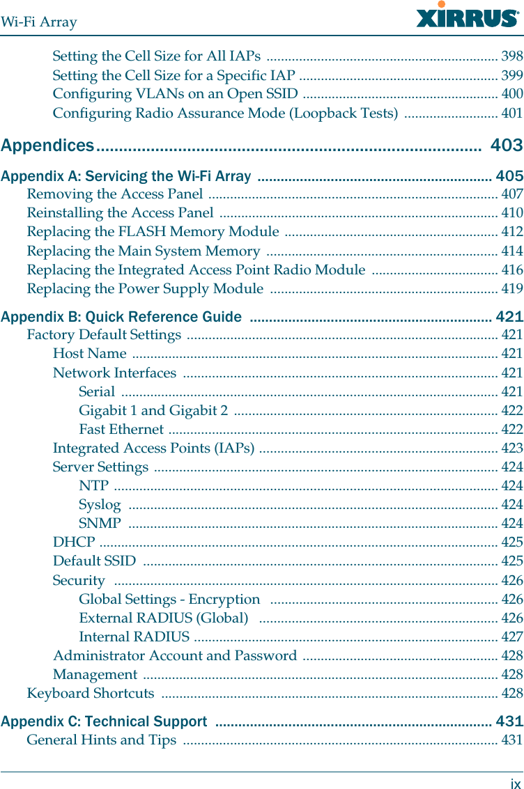 Wi-Fi ArrayixSetting the Cell Size for All IAPs ................................................................ 398Setting the Cell Size for a Specific IAP ....................................................... 399Configuring VLANs on an Open SSID ...................................................... 400Configuring Radio Assurance Mode (Loopback Tests) .......................... 401Appendices.....................................................................................  403Appendix A: Servicing the Wi-Fi Array  ............................................................. 405Removing the Access Panel ................................................................................ 407Reinstalling the Access Panel ............................................................................. 410Replacing the FLASH Memory Module ........................................................... 412Replacing the Main System Memory ................................................................ 414Replacing the Integrated Access Point Radio Module  ................................... 416Replacing the Power Supply Module  ............................................................... 419Appendix B: Quick Reference Guide  ............................................................... 421Factory Default Settings ...................................................................................... 421Host Name ..................................................................................................... 421Network Interfaces  ....................................................................................... 421Serial ........................................................................................................ 421Gigabit 1 and Gigabit 2 ......................................................................... 422Fast Ethernet ........................................................................................... 422Integrated Access Points (IAPs) .................................................................. 423Server Settings ............................................................................................... 424NTP .......................................................................................................... 424Syslog ...................................................................................................... 424SNMP ...................................................................................................... 424DHCP .............................................................................................................. 425Default SSID  .................................................................................................. 425Security  .......................................................................................................... 426Global Settings - Encryption   ............................................................... 426External RADIUS (Global)   .................................................................. 426Internal RADIUS .................................................................................... 427Administrator Account and Password ...................................................... 428Management .................................................................................................. 428Keyboard Shortcuts  ............................................................................................. 428Appendix C: Technical Support  ........................................................................ 431General Hints and Tips  ....................................................................................... 431