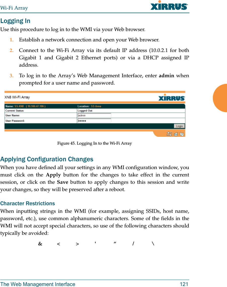 Wi-Fi ArrayThe Web Management Interface 121Logging InUse this procedure to log in to the WMI via your Web browser. 1. Establish a network connection and open your Web browser.2. Connect to the Wi-Fi Array via its default IP address (10.0.2.1 for both Gigabit 1 and Gigabit 2 Ethernet ports) or via a DHCP assigned IP address.3. To log in to the Array’s Web Management Interface, enter admin when prompted for a user name and password.Figure 45. Logging In to the Wi-Fi ArrayApplying Configuration ChangesWhen you have defined all your settings in any WMI configuration window, you must click on the Apply button for the changes to take effect in the current session, or click on the Save button to apply changes to this session and write your changes, so they will be preserved after a reboot. Character RestrictionsWhen inputting strings in the WMI (for example, assigning SSIDs, host name, password, etc.), use common alphanumeric characters. Some of the fields in the WMI will not accept special characters, so use of the following characters should typically be avoided: &amp;&lt;&gt;&apos; “/ \