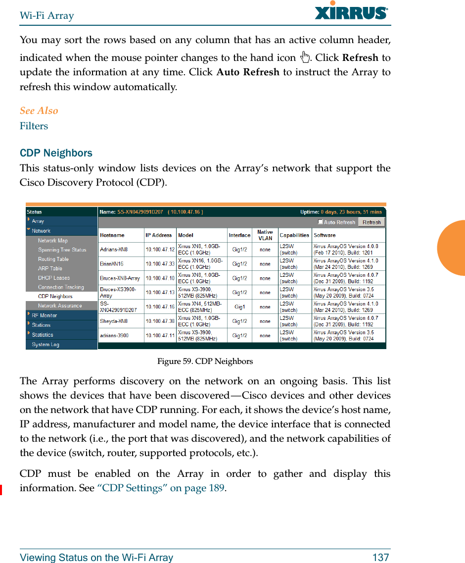 Wi-Fi ArrayViewing Status on the Wi-Fi Array 137You may sort the rows based on any column that has an active column header, indicated when the mouse pointer changes to the hand icon  . Click Refresh to update the information at any time. Click Auto Refresh to instruct the Array to refresh this window automatically.See AlsoFiltersCDP NeighborsThis status-only window lists devices on the Array’s network that support the Cisco Discovery Protocol (CDP). Figure 59. CDP NeighborsThe Array performs discovery on the network on an ongoing basis. This list shows the devices that have been discovered — Cisco devices and other devices on the network that have CDP running. For each, it shows the device’s host name, IP address, manufacturer and model name, the device interface that is connected to the network (i.e., the port that was discovered), and the network capabilities of the device (switch, router, supported protocols, etc.). CDP must be enabled on the Array in order to gather and display this information. See “CDP Settings” on page 189.