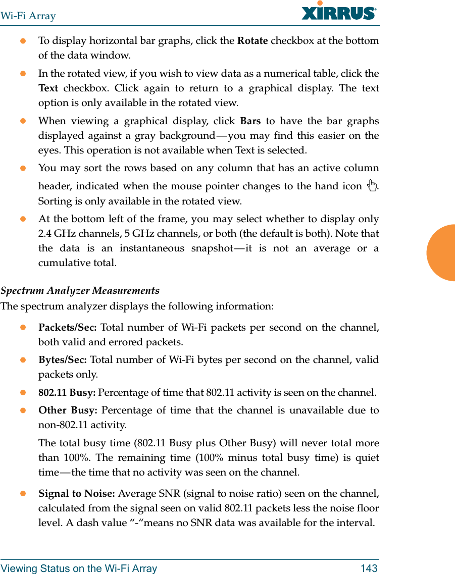 Wi-Fi ArrayViewing Status on the Wi-Fi Array 143To display horizontal bar graphs, click the Rotate checkbox at the bottom of the data window. In the rotated view, if you wish to view data as a numerical table, click the Text checkbox. Click again to return to a graphical display. The text option is only available in the rotated view. When viewing a graphical display, click Bars to have the bar graphs displayed against a gray background — you may find this easier on the eyes. This operation is not available when Text is selected.You may sort the rows based on any column that has an active column header, indicated when the mouse pointer changes to the hand icon  . Sorting is only available in the rotated view. At the bottom left of the frame, you may select whether to display only 2.4 GHz channels, 5 GHz channels, or both (the default is both). Note that the data is an instantaneous snapshot — it is not an average or a cumulative total. Spectrum Analyzer MeasurementsThe spectrum analyzer displays the following information:Packets/Sec: Total number of Wi-Fi packets per second on the channel, both valid and errored packets. Bytes/Sec: Total number of Wi-Fi bytes per second on the channel, valid packets only.802.11 Busy: Percentage of time that 802.11 activity is seen on the channel. Other Busy: Percentage of time that the channel is unavailable due to non-802.11 activity. The total busy time (802.11 Busy plus Other Busy) will never total more than 100%. The remaining time (100% minus total busy time) is quiet time — the time that no activity was seen on the channel.Signal to Noise: Average SNR (signal to noise ratio) seen on the channel, calculated from the signal seen on valid 802.11 packets less the noise floor level. A dash value “-“means no SNR data was available for the interval.