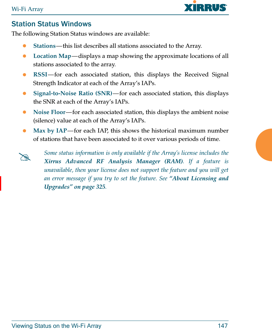 Wi-Fi ArrayViewing Status on the Wi-Fi Array 147Station Status WindowsThe following Station Status windows are available: Stations — this list describes all stations associated to the Array. Location Map — displays a map showing the approximate locations of all stations associated to the array. RSSI — for each associated station, this displays the Received Signal Strength Indicator at each of the Array’s IAPs. Signal-to-Noise Ratio (SNR) — for each associated station, this displays the SNR at each of the Array’s IAPs. Noise Floor — for each associated station, this displays the ambient noise (silence) value at each of the Array’s IAPs. Max by IAP — for each IAP, this shows the historical maximum number of stations that have been associated to it over various periods of time. Some status information is only available if the Array’s license includes the Xirrus Advanced RF Analysis Manager (RAM). If a feature is unavailable, then your license does not support the feature and you will get an error message if you try to set the feature. See “About Licensing and Upgrades” on page 325. 