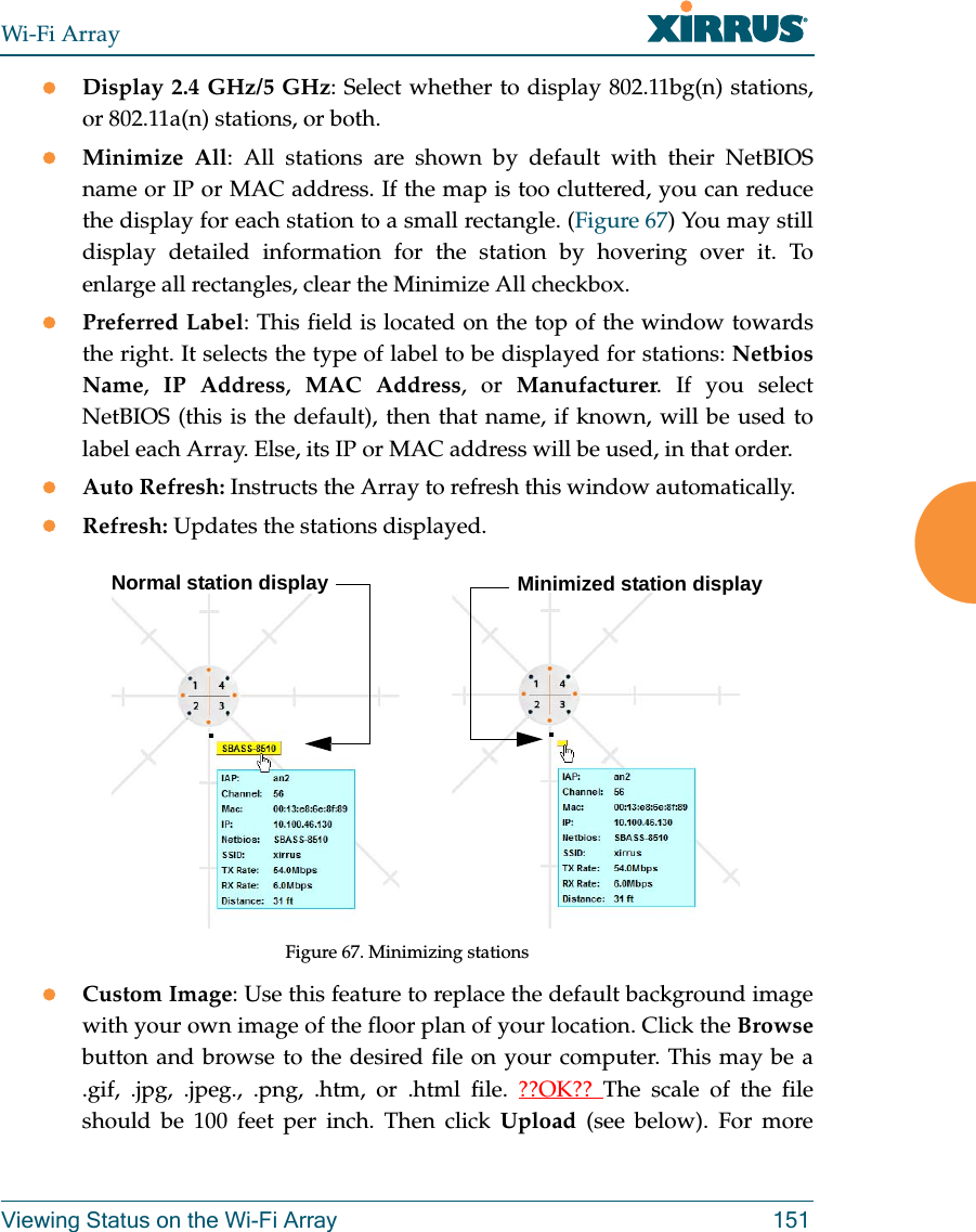 Wi-Fi ArrayViewing Status on the Wi-Fi Array 151Display 2.4 GHz/5 GHz: Select whether to display 802.11bg(n) stations, or 802.11a(n) stations, or both.Minimize All: All stations are shown by default with their NetBIOS name or IP or MAC address. If the map is too cluttered, you can reduce the display for each station to a small rectangle. (Figure 67) You may still display detailed information for the station by hovering over it. To enlarge all rectangles, clear the Minimize All checkbox. Preferred Label: This field is located on the top of the window towards the right. It selects the type of label to be displayed for stations: Netbios Name,  IP Address,  MAC Address, or Manufacturer. If you select NetBIOS (this is the default), then that name, if known, will be used to label each Array. Else, its IP or MAC address will be used, in that order. Auto Refresh: Instructs the Array to refresh this window automatically. Refresh: Updates the stations displayed. Figure 67. Minimizing stations Custom Image: Use this feature to replace the default background image with your own image of the floor plan of your location. Click the Browsebutton and browse to the desired file on your computer. This may be a .gif, .jpg, .jpeg., .png, .htm, or .html file. ??OK??  The scale of the file should be 100 feet per inch. Then click Upload (see below). For more Normal station display Minimized station display