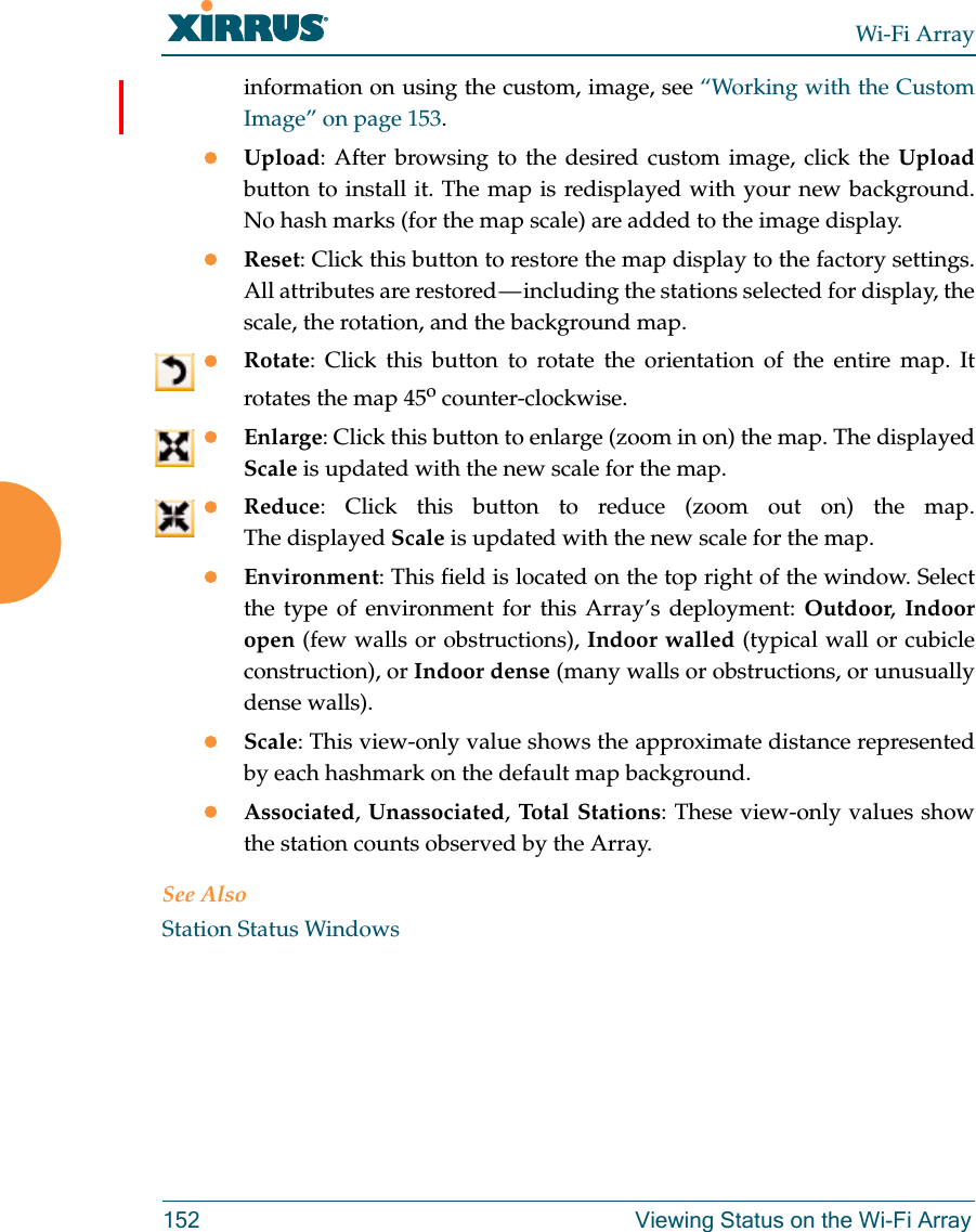 Wi-Fi Array152 Viewing Status on the Wi-Fi Arrayinformation on using the custom, image, see “Working with the Custom Image” on page 153. Upload: After browsing to the desired custom image, click the Uploadbutton to install it. The map is redisplayed with your new background. No hash marks (for the map scale) are added to the image display. Reset: Click this button to restore the map display to the factory settings. All attributes are restored — including the stations selected for display, the scale, the rotation, and the background map. Rotate: Click this button to rotate the orientation of the entire map. It rotates the map 45o counter-clockwise. Enlarge: Click this button to enlarge (zoom in on) the map. The displayed Scale is updated with the new scale for the map. Reduce: Click this button to reduce (zoom out on) the map. The displayed Scale is updated with the new scale for the map. Environment: This field is located on the top right of the window. Select the type of environment for this Array’s deployment: Outdoor,  Indoor open (few walls or obstructions), Indoor walled (typical wall or cubicle construction), or Indoor dense (many walls or obstructions, or unusually dense walls). Scale: This view-only value shows the approximate distance represented by each hashmark on the default map background. Associated, Unassociated, Total Stations: These view-only values show the station counts observed by the Array. See AlsoStation Status Windows